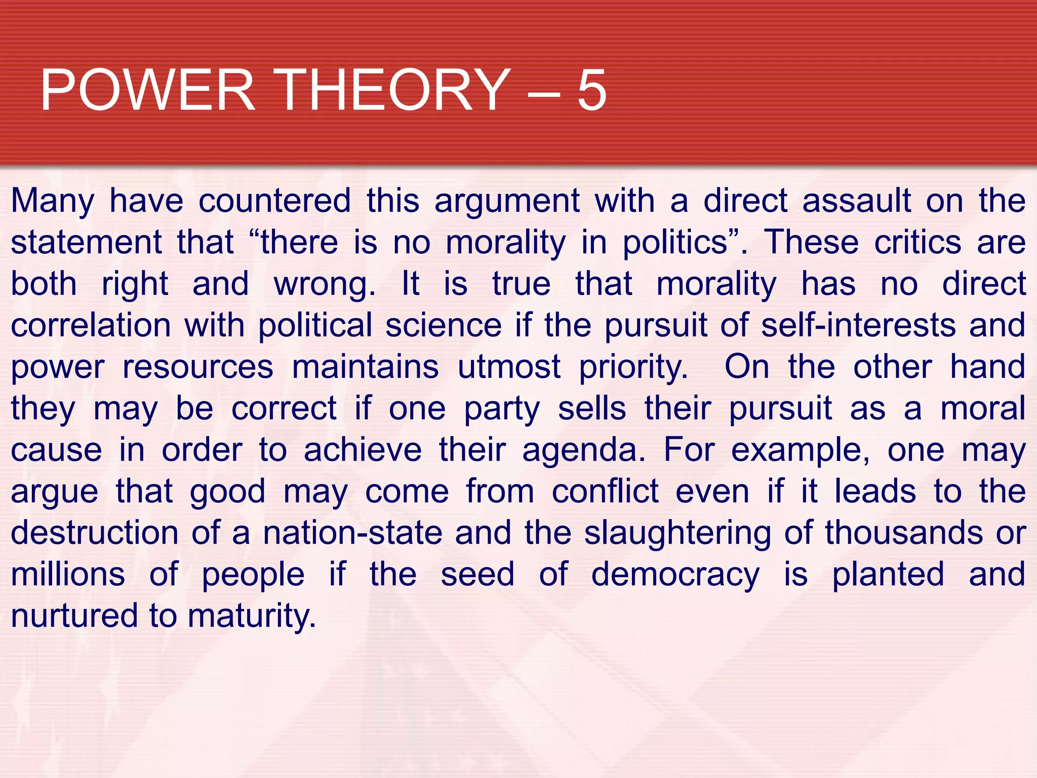 POWER THEORY – 5
Many have countered this argument with a direct assault on the
statement that “there is no morality in politics”. These critics are
both right and wrong. It is true that morality has no direct
correlation with political science if the pursuit of self-interests and
power resources maintains utmost priority. On the other hand
they may be correct if one party sells their pursuit as a moral
cause in order to achieve their agenda. For example, one may
argue that good may come from conflict even if it leads to the
destruction of a nation-state and the slaughtering of thousands or
millions of people if the seed of democracy is planted and
nurtured to maturity.
 