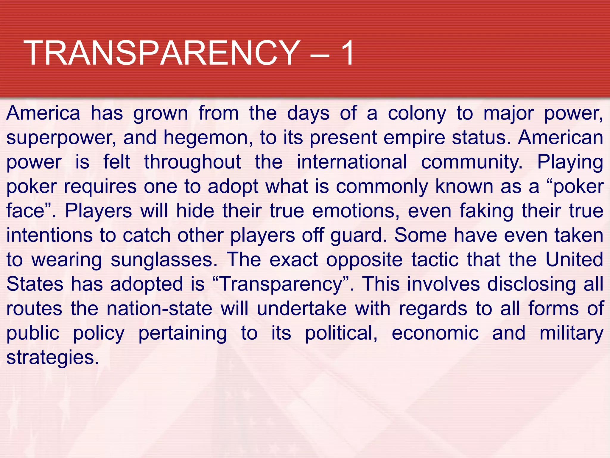 TRANSPARENCY – 1
America has grown from the days of a colony to major power,
superpower, and hegemon, to its present empire status. American
power is felt throughout the international community. Playing
poker requires one to adopt what is commonly known as a “poker
face”. Players will hide their true emotions, even faking their true
intentions to catch other players off guard. Some have even taken
to wearing sunglasses. The exact opposite tactic that the United
States has adopted is “Transparency”. This involves disclosing all
routes the nation-state will undertake with regards to all forms of
public policy pertaining to its political, economic and military
strategies.
 