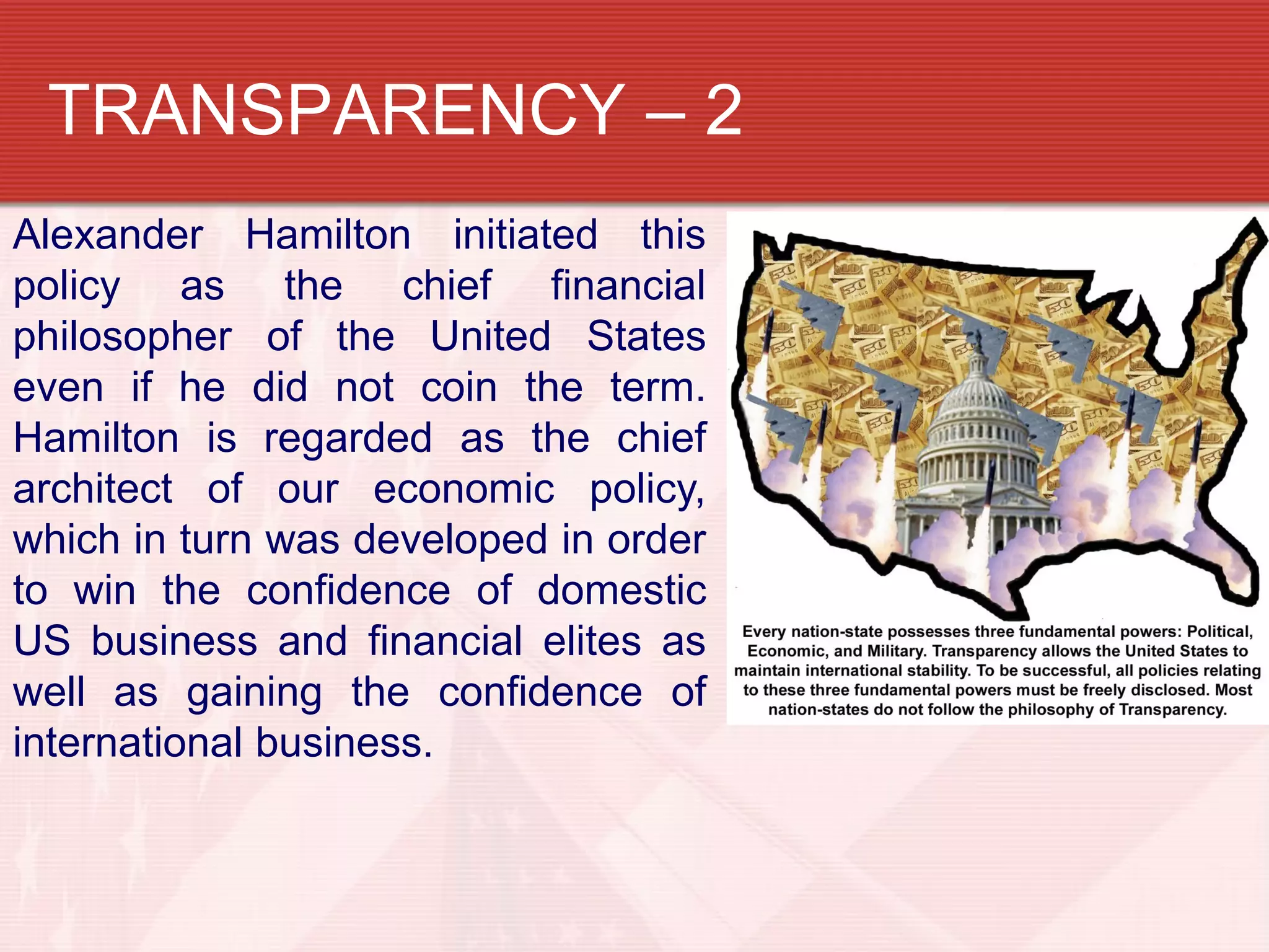 TRANSPARENCY – 2
Alexander Hamilton initiated this
policy as the chief financial
philosopher of the United States
even if he did not coin the term.
Hamilton is regarded as the chief
architect of our economic policy,
which in turn was developed in order
to win the confidence of domestic
US business and financial elites as
well as gaining the confidence of
international business.
 