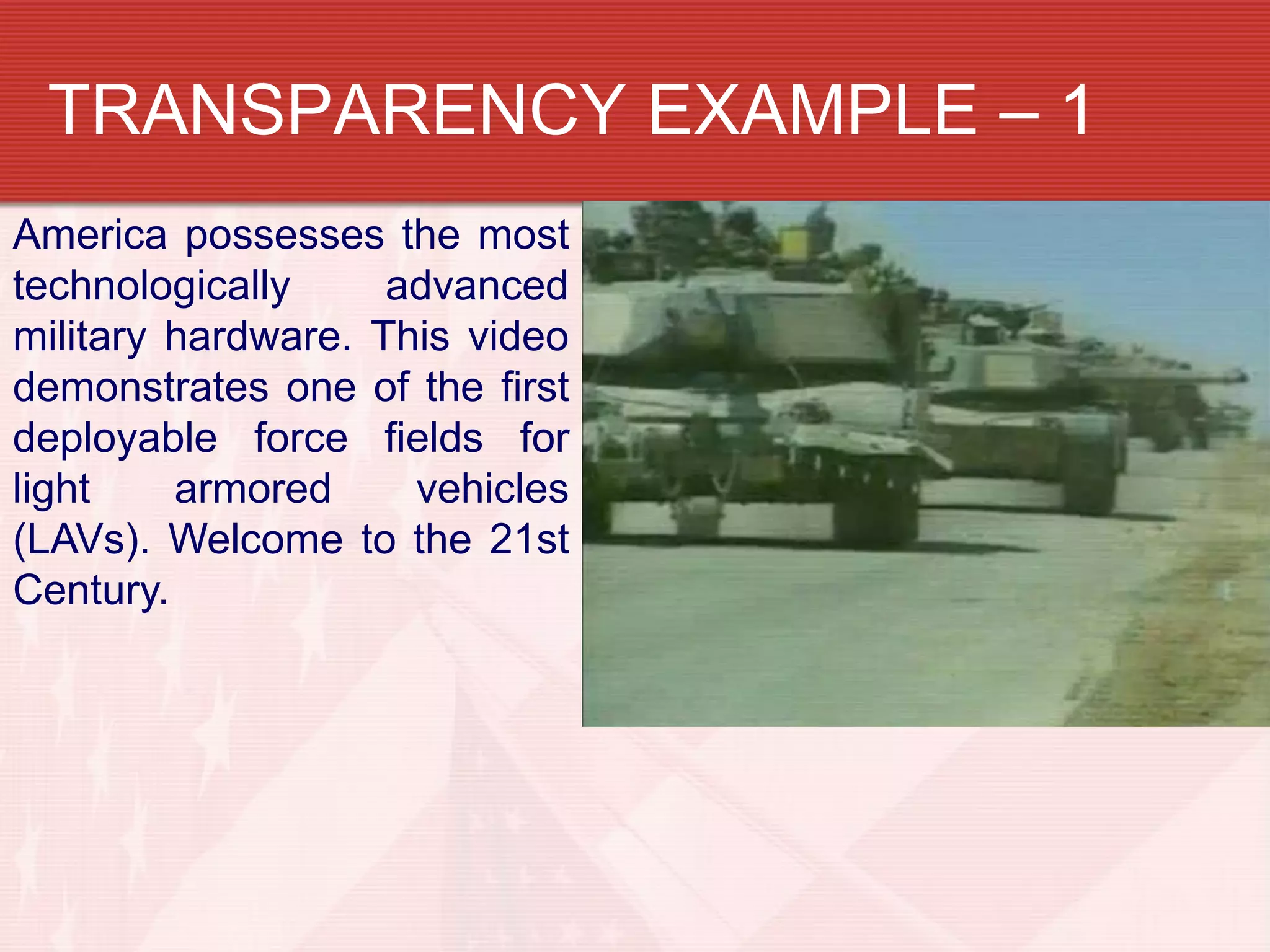 TRANSPARENCY EXAMPLE – 1
America possesses the most
technologically     advanced
military hardware. This video
demonstrates one of the first
deployable force fields for
light    armored     vehicles
(LAVs). Welcome to the 21st
Century.
 