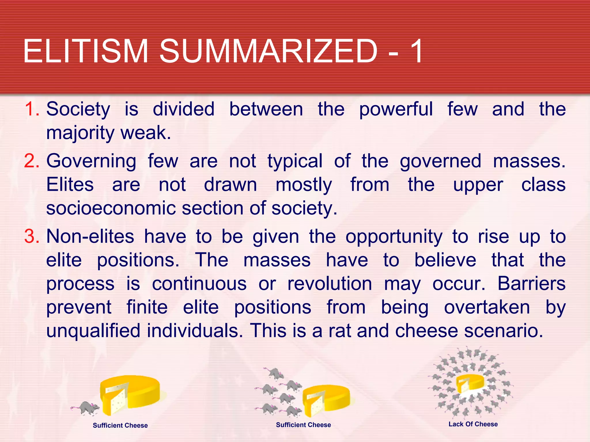 ELITISM SUMMARIZED - 1
1. Society is divided between the powerful few and the
   majority weak.
2. Governing few are not typical of the governed masses.
   Elites are not drawn mostly from the upper class
   socioeconomic section of society.
3. Non-elites have to be given the opportunity to rise up to
   elite positions. The masses have to believe that the
   process is continuous or revolution may occur. Barriers
   prevent finite elite positions from being overtaken by
   unqualified individuals. This is a rat and cheese scenario.



       Sufficient Cheese    Sufficient Cheese   Lack Of Cheese
 