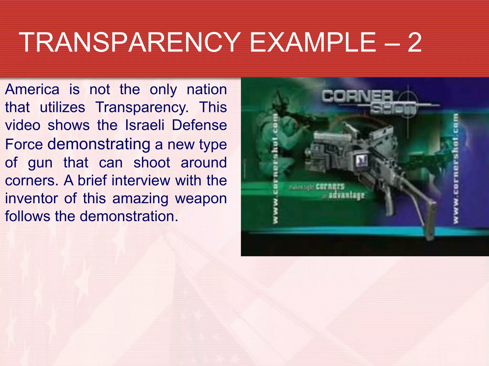 TRANSPARENCY EXAMPLE – 2
America is not the only nation
that utilizes Transparency. This
video shows the Israeli Defense
Force demonstrating a new type
of gun that can shoot around
corners. A brief interview with the
inventor of this amazing weapon
follows the demonstration.
 