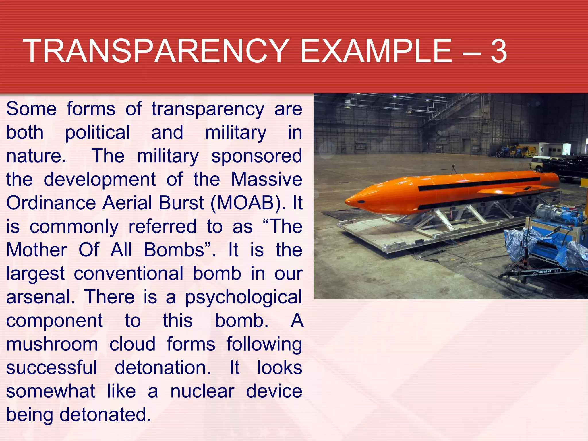 TRANSPARENCY EXAMPLE – 3
Some forms of transparency are
both political and military in
nature. The military sponsored
the development of the Massive
Ordinance Aerial Burst (MOAB). It
is commonly referred to as “The
Mother Of All Bombs”. It is the
largest conventional bomb in our
arsenal. There is a psychological
component to this bomb. A
mushroom cloud forms following
successful detonation. It looks
somewhat like a nuclear device
being detonated.
 
