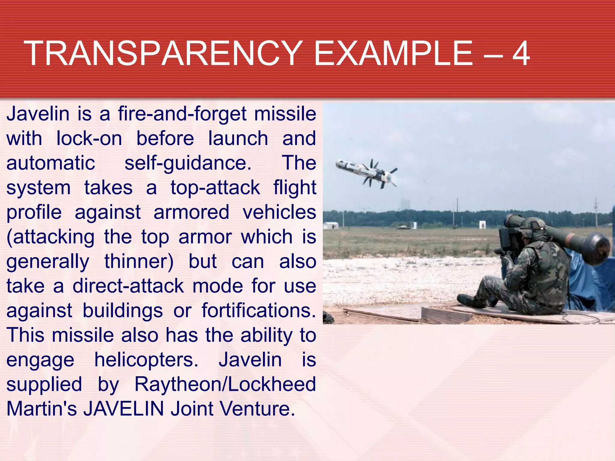 TRANSPARENCY EXAMPLE – 4
Javelin is a fire-and-forget missile
with lock-on before launch and
automatic self-guidance. The
system takes a top-attack flight
profile against armored vehicles
(attacking the top armor which is
generally thinner) but can also
take a direct-attack mode for use
against buildings or fortifications.
This missile also has the ability to
engage helicopters. Javelin is
supplied by Raytheon/Lockheed
Martin's JAVELIN Joint Venture.
 