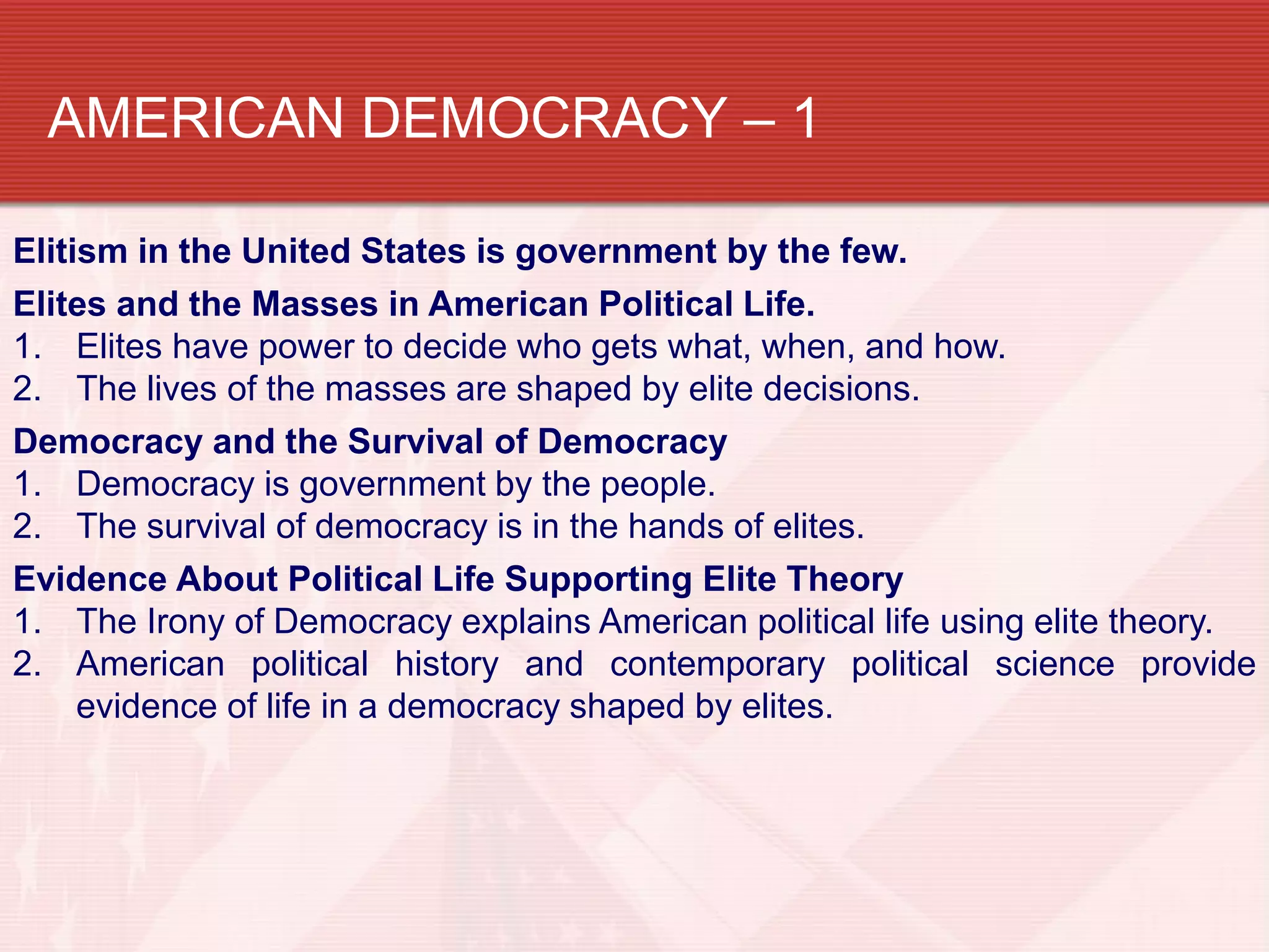 AMERICAN DEMOCRACY – 1

Elitism in the United States is government by the few.
Elites and the Masses in American Political Life.
1. Elites have power to decide who gets what, when, and how.
2. The lives of the masses are shaped by elite decisions.
Democracy and the Survival of Democracy
1. Democracy is government by the people.
2. The survival of democracy is in the hands of elites.
Evidence About Political Life Supporting Elite Theory
1. The Irony of Democracy explains American political life using elite theory.
2. American political history and contemporary political science provide
     evidence of life in a democracy shaped by elites.
 
