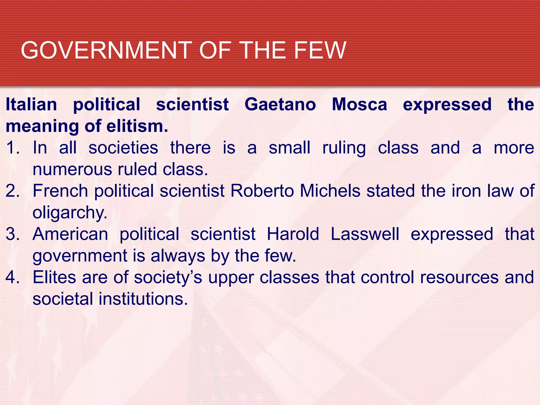 GOVERNMENT OF THE FEW

Italian political scientist Gaetano Mosca expressed the
meaning of elitism.
1. In all societies there is a small ruling class and a more
    numerous ruled class.
2. French political scientist Roberto Michels stated the iron law of
    oligarchy.
3. American political scientist Harold Lasswell expressed that
    government is always by the few.
4. Elites are of society’s upper classes that control resources and
    societal institutions.
 