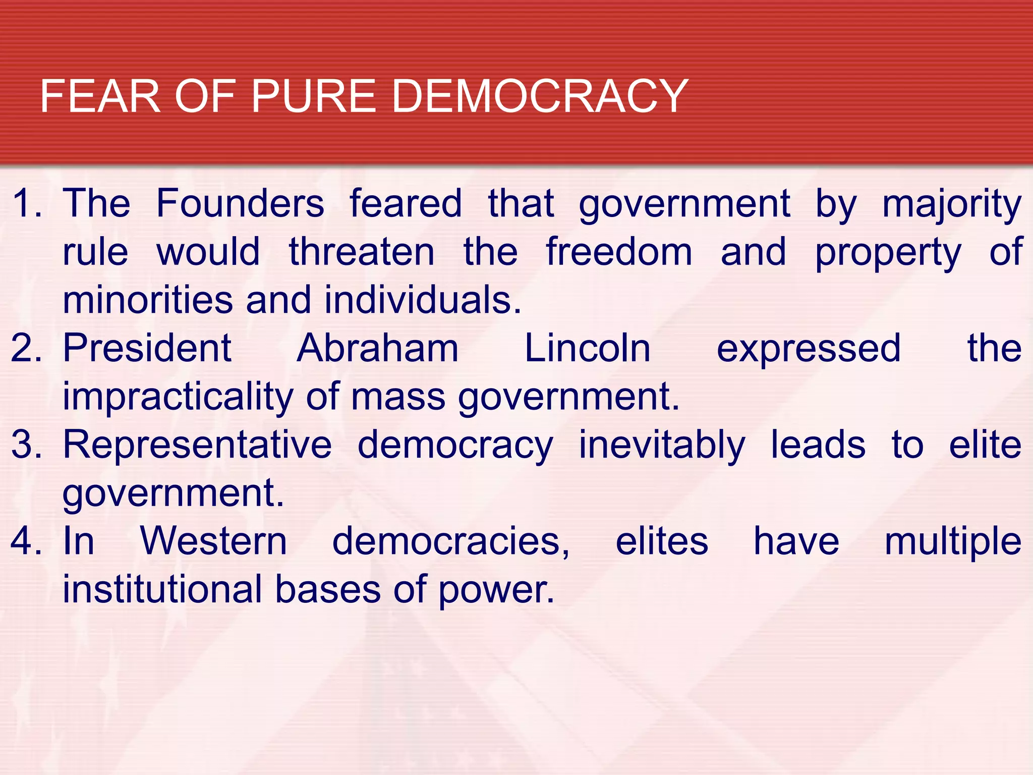 FEAR OF PURE DEMOCRACY

1. The Founders feared that government by majority
   rule would threaten the freedom and property of
   minorities and individuals.
2. President      Abraham      Lincoln expressed the
   impracticality of mass government.
3. Representative democracy inevitably leads to elite
   government.
4. In Western democracies, elites have multiple
   institutional bases of power.
 