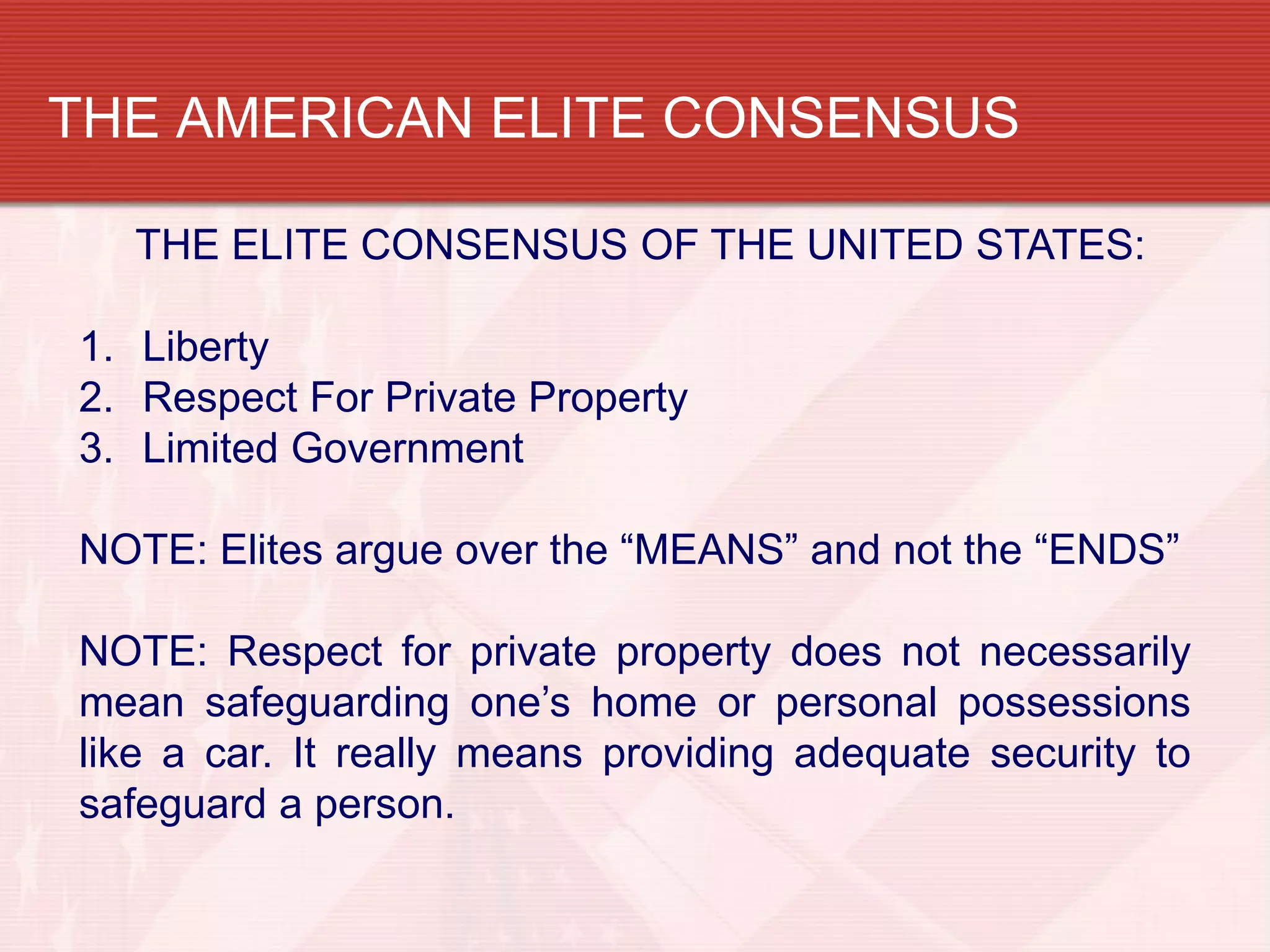 THE AMERICAN ELITE CONSENSUS

  THE ELITE CONSENSUS OF THE UNITED STATES:

1. Liberty
2. Respect For Private Property
3. Limited Government

NOTE: Elites argue over the “MEANS” and not the “ENDS”

NOTE: Respect for private property does not necessarily
mean safeguarding one’s home or personal possessions
like a car. It really means providing adequate security to
safeguard a person.
 