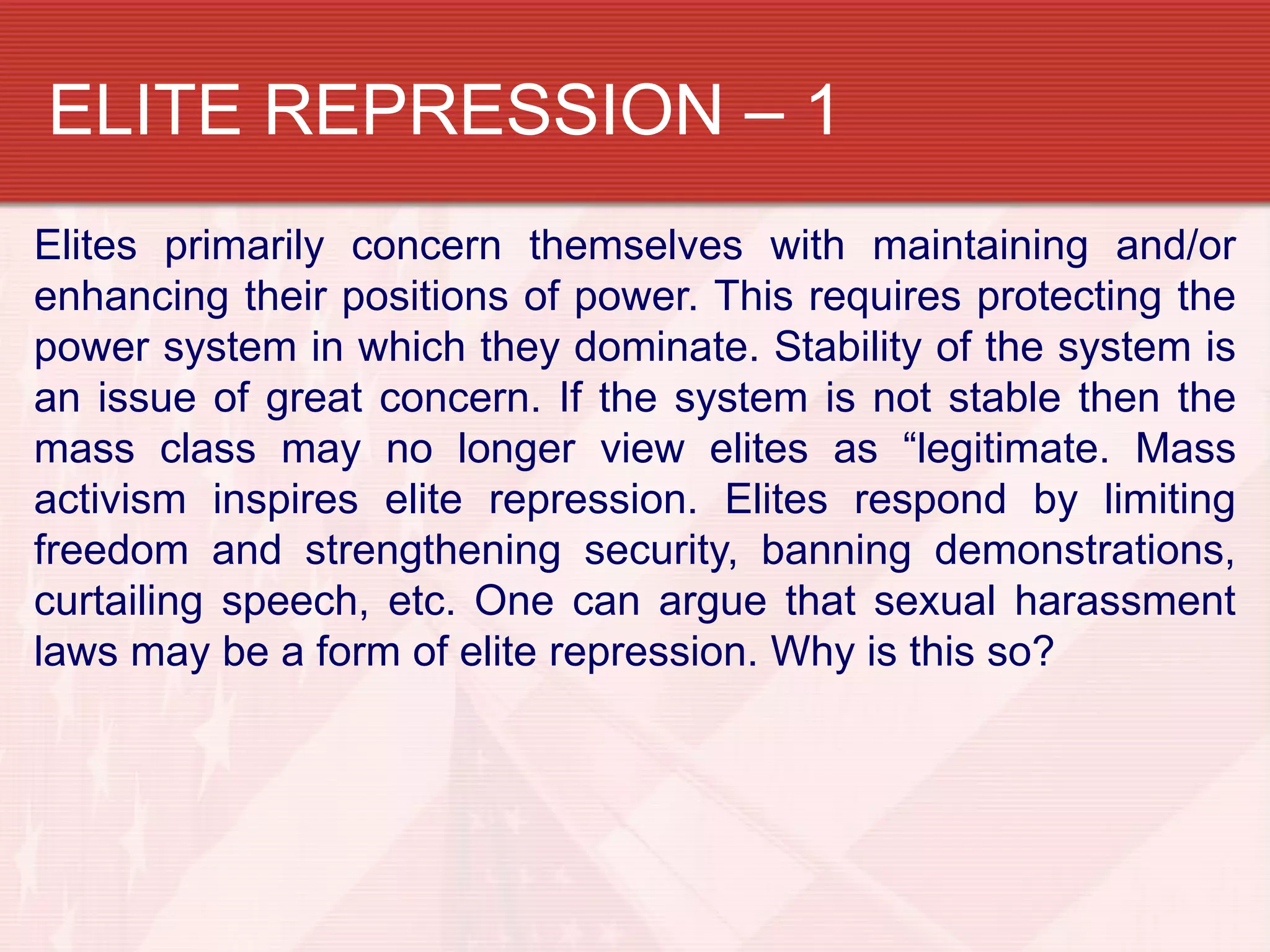 ELITE REPRESSION – 1
Elites primarily concern themselves with maintaining and/or
enhancing their positions of power. This requires protecting the
power system in which they dominate. Stability of the system is
an issue of great concern. If the system is not stable then the
mass class may no longer view elites as “legitimate. Mass
activism inspires elite repression. Elites respond by limiting
freedom and strengthening security, banning demonstrations,
curtailing speech, etc. One can argue that sexual harassment
laws may be a form of elite repression. Why is this so?
 