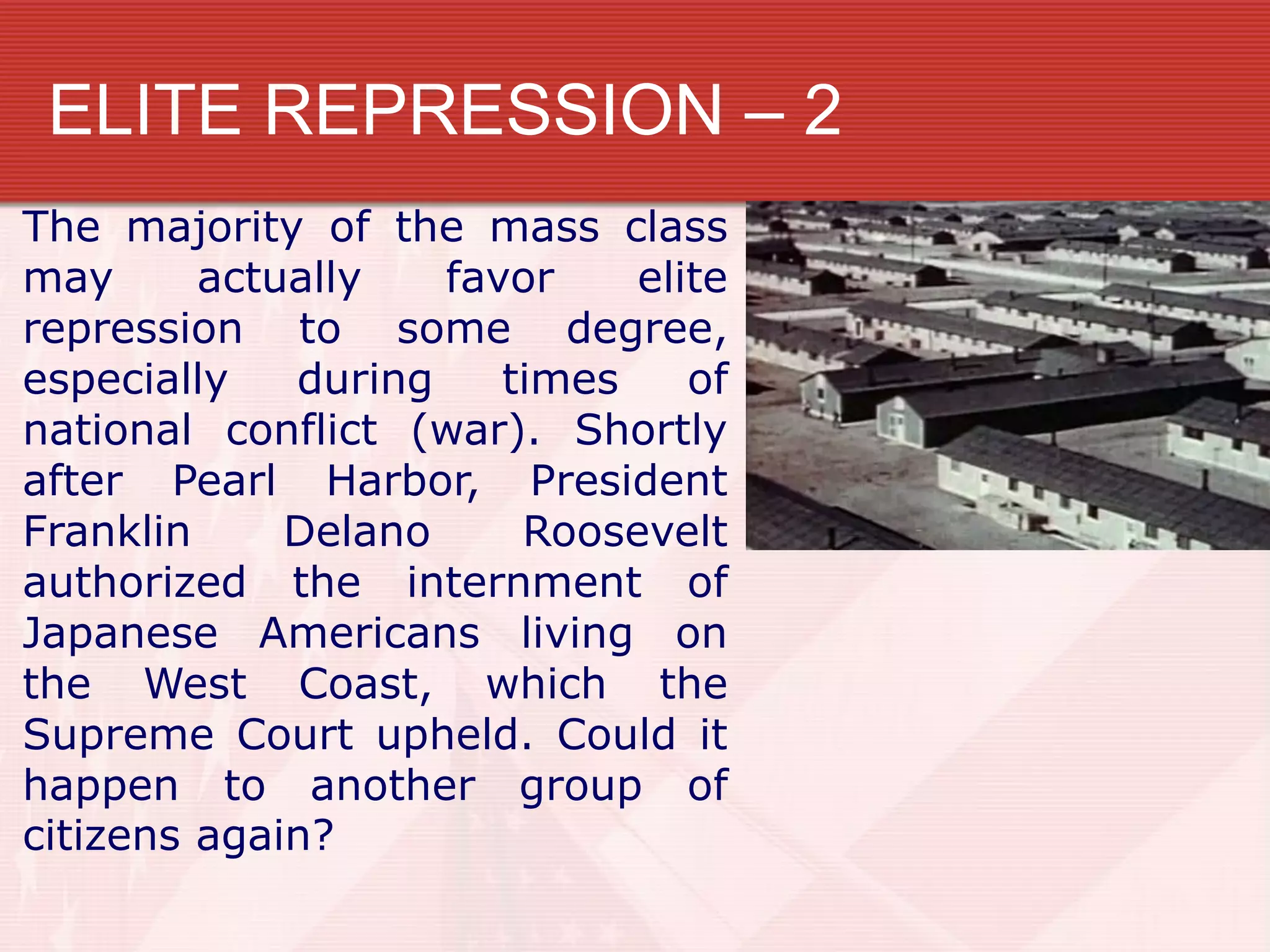 ELITE REPRESSION – 2
The majority of the mass class
may      actually   favor    elite
repression to some degree,
especially   during    times    of
national conflict (war). Shortly
after Pearl Harbor, President
Franklin     Delano     Roosevelt
authorized the internment of
Japanese Americans living on
the West Coast, which the
Supreme Court upheld. Could it
happen to another group of
citizens again?
 