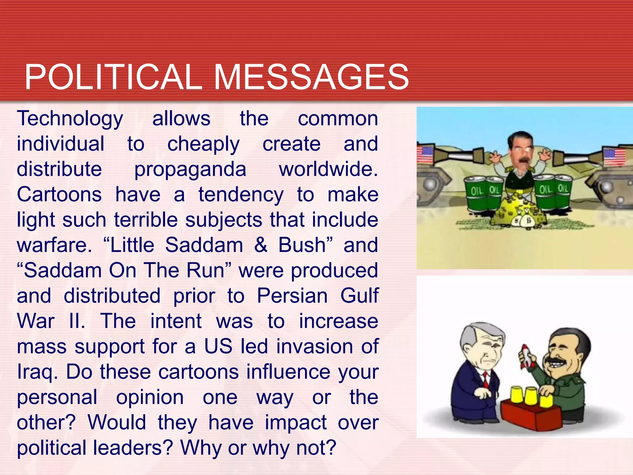 POLITICAL MESSAGES
Technology allows the common
individual to cheaply create and
distribute    propaganda      worldwide.
Cartoons have a tendency to make
light such terrible subjects that include
warfare. “Little Saddam & Bush” and
“Saddam On The Run” were produced
and distributed prior to Persian Gulf
War II. The intent was to increase
mass support for a US led invasion of
Iraq. Do these cartoons influence your
personal opinion one way or the
other? Would they have impact over
political leaders? Why or why not?
 