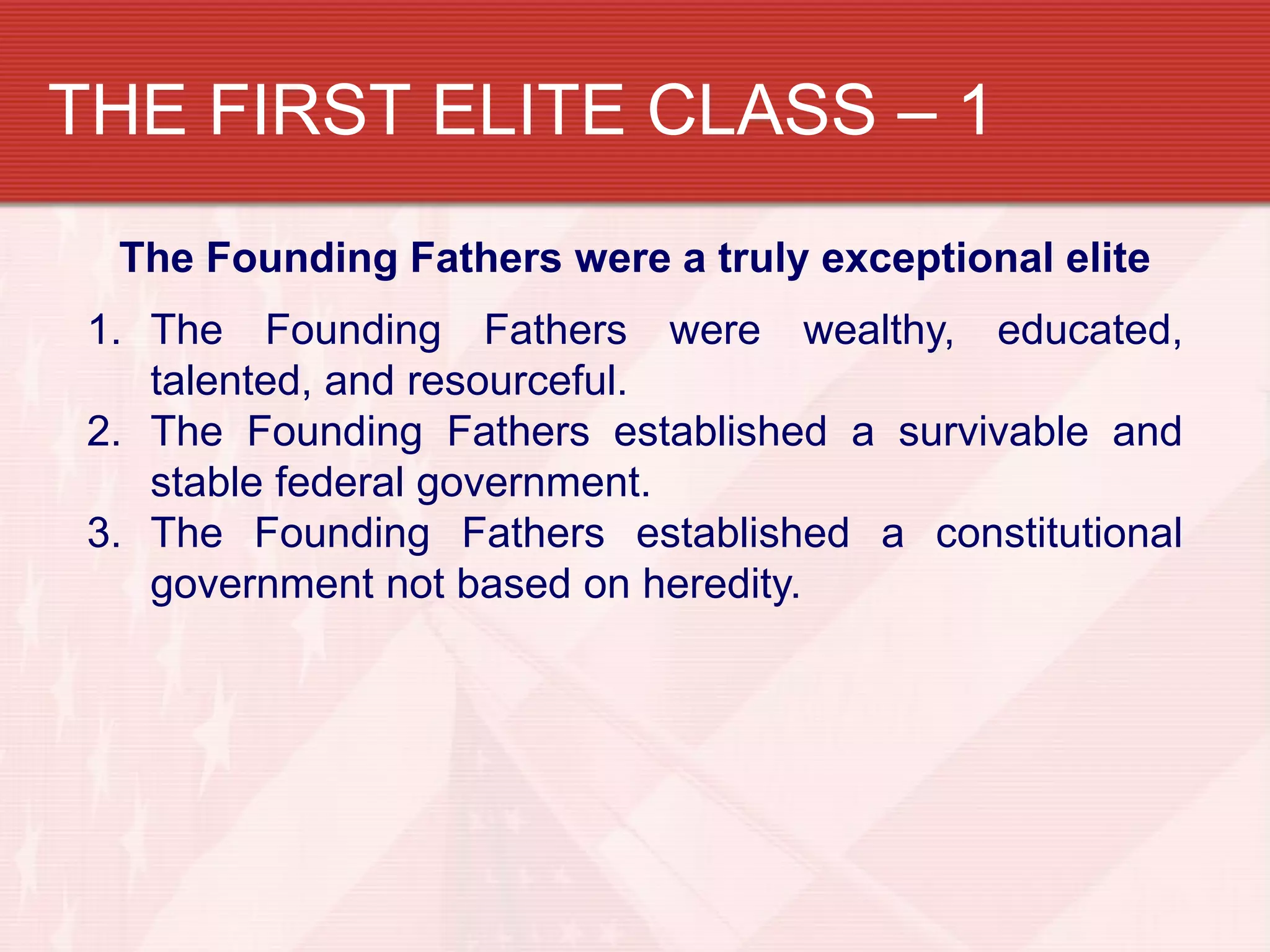 THE FIRST ELITE CLASS – 1
  The Founding Fathers were a truly exceptional elite
 1. The Founding Fathers were wealthy, educated,
    talented, and resourceful.
 2. The Founding Fathers established a survivable and
    stable federal government.
 3. The Founding Fathers established a constitutional
    government not based on heredity.
 