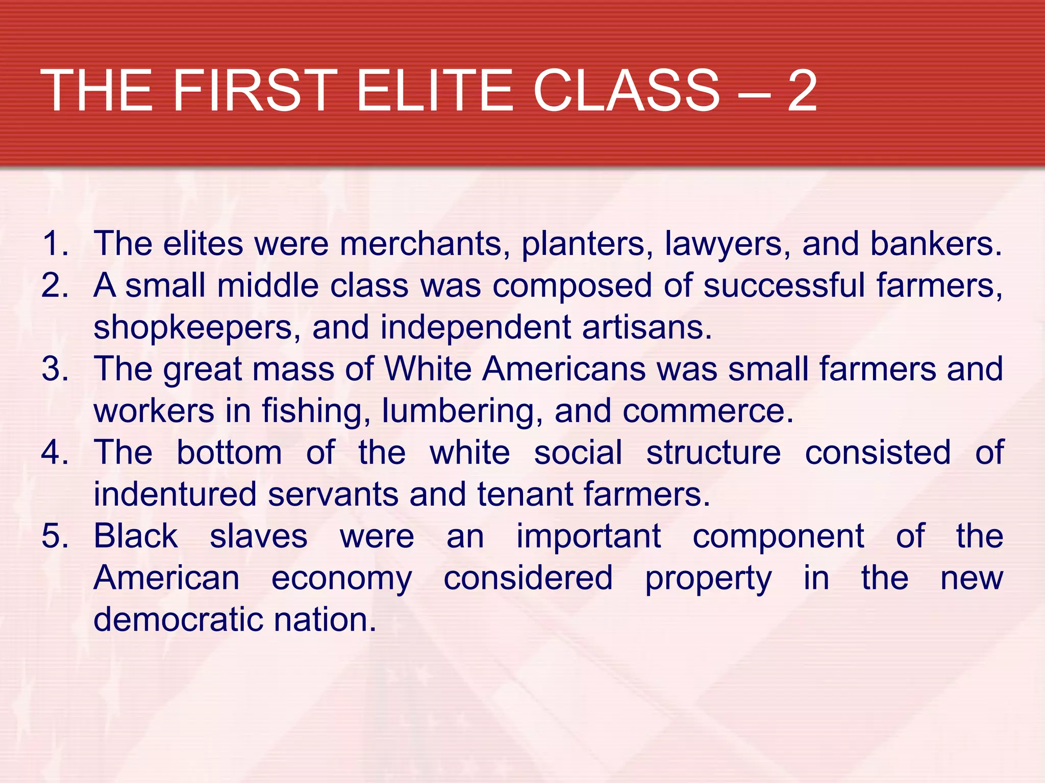 THE FIRST ELITE CLASS – 2

1. The elites were merchants, planters, lawyers, and bankers.
2. A small middle class was composed of successful farmers,
   shopkeepers, and independent artisans.
3. The great mass of White Americans was small farmers and
   workers in fishing, lumbering, and commerce.
4. The bottom of the white social structure consisted of
   indentured servants and tenant farmers.
5. Black slaves were an important component of the
   American economy considered property in the new
   democratic nation.
 