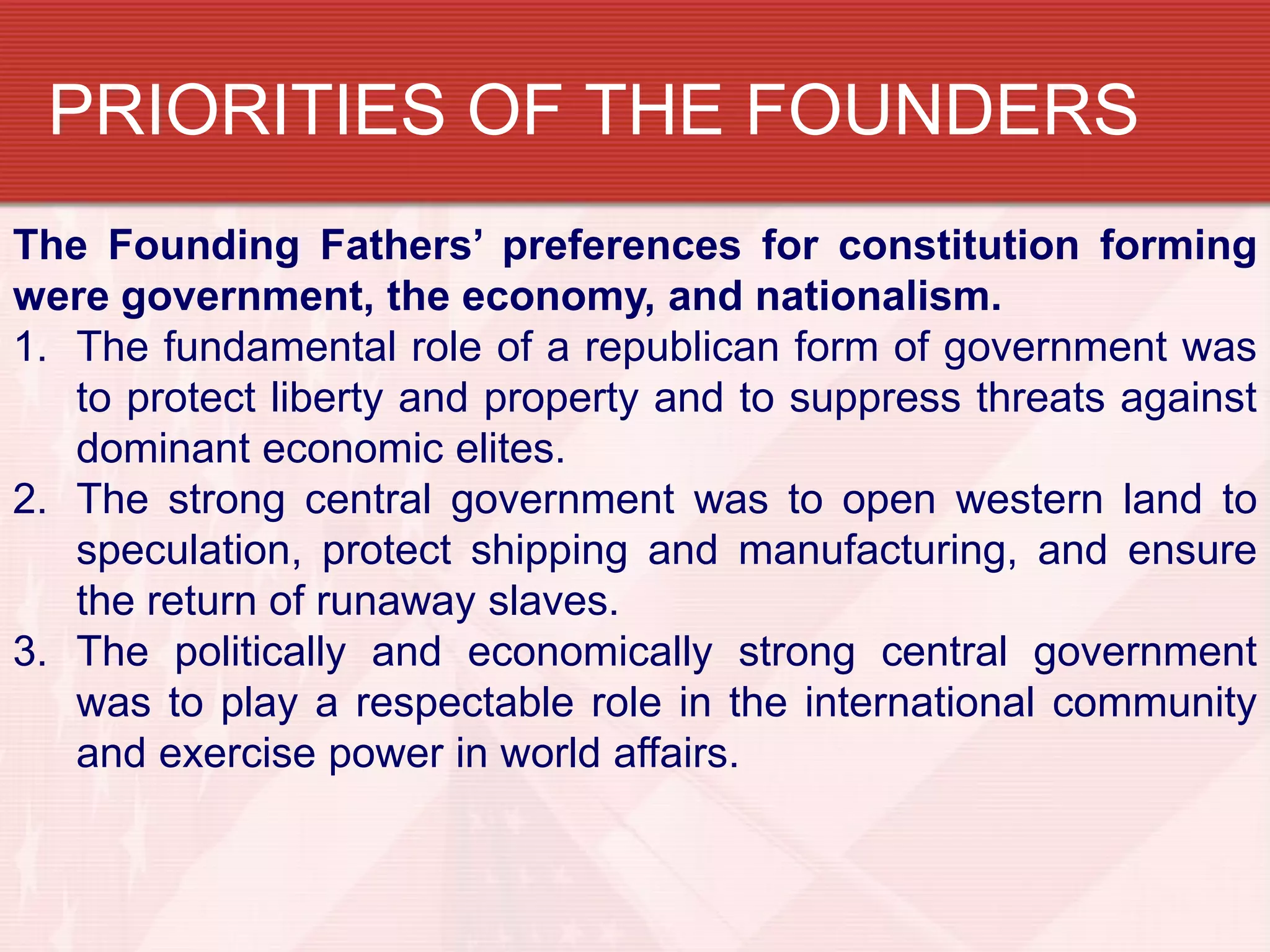 PRIORITIES OF THE FOUNDERS
The Founding Fathers’ preferences for constitution forming
were government, the economy, and nationalism.
1. The fundamental role of a republican form of government was
   to protect liberty and property and to suppress threats against
   dominant economic elites.
2. The strong central government was to open western land to
   speculation, protect shipping and manufacturing, and ensure
   the return of runaway slaves.
3. The politically and economically strong central government
   was to play a respectable role in the international community
   and exercise power in world affairs.
 