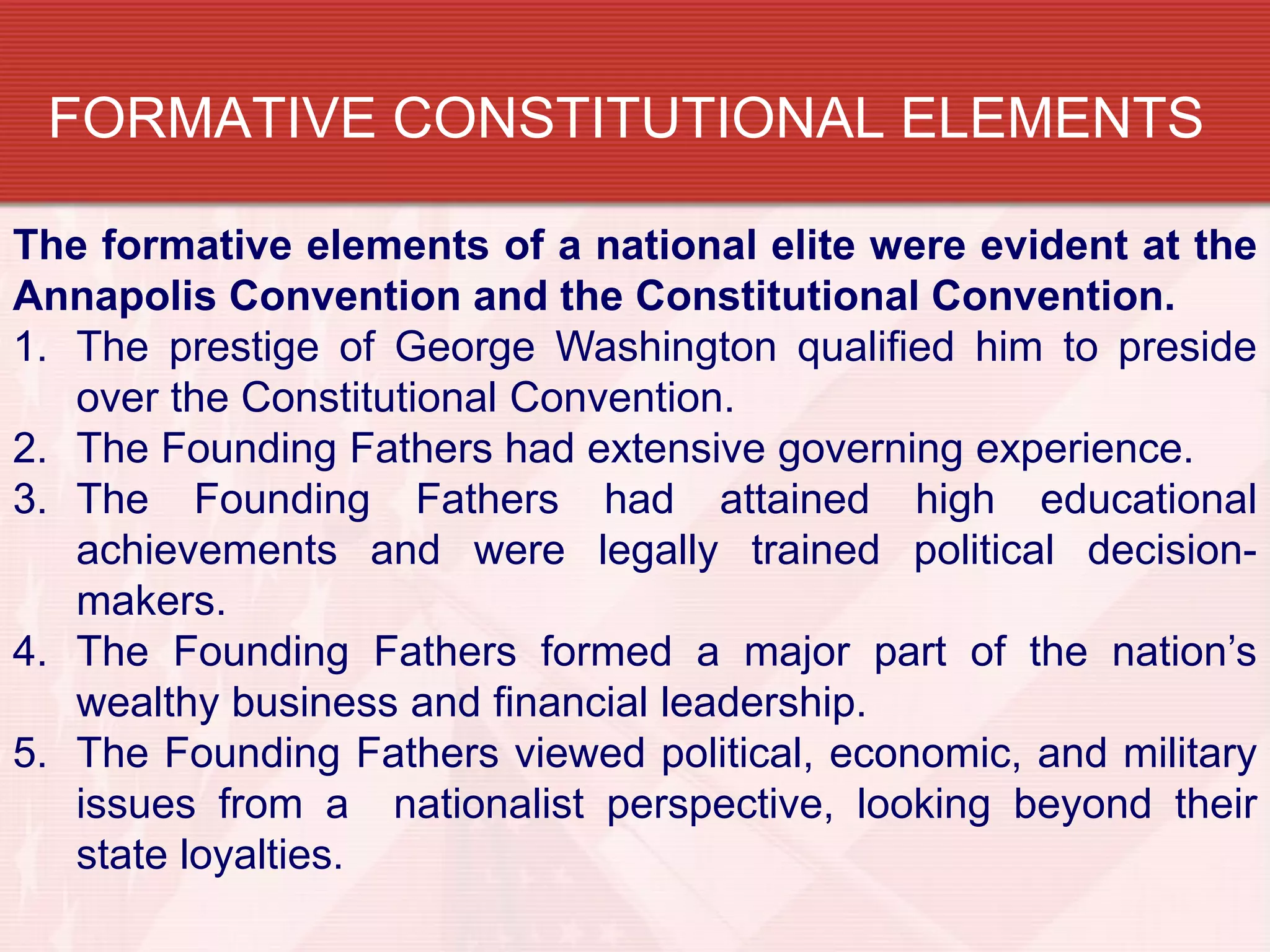 FORMATIVE CONSTITUTIONAL ELEMENTS

The formative elements of a national elite were evident at the
Annapolis Convention and the Constitutional Convention.
1. The prestige of George Washington qualified him to preside
   over the Constitutional Convention.
2. The Founding Fathers had extensive governing experience.
3. The Founding Fathers had attained high educational
   achievements and were legally trained political decision-
   makers.
4. The Founding Fathers formed a major part of the nation’s
   wealthy business and financial leadership.
5. The Founding Fathers viewed political, economic, and military
   issues from a nationalist perspective, looking beyond their
   state loyalties.
 