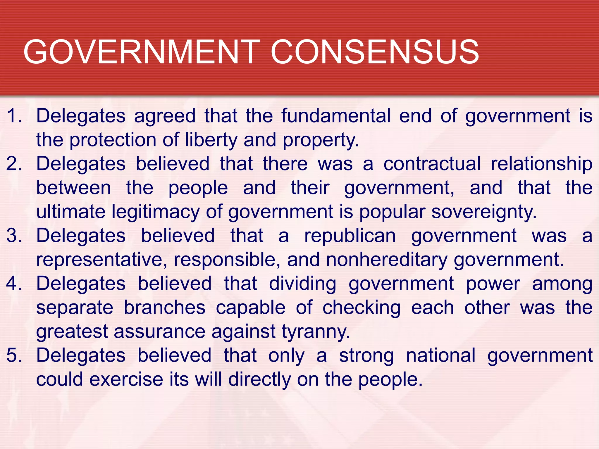 GOVERNMENT CONSENSUS
1. Delegates agreed that the fundamental end of government is
   the protection of liberty and property.
2. Delegates believed that there was a contractual relationship
   between the people and their government, and that the
   ultimate legitimacy of government is popular sovereignty.
3. Delegates believed that a republican government was a
   representative, responsible, and nonhereditary government.
4. Delegates believed that dividing government power among
   separate branches capable of checking each other was the
   greatest assurance against tyranny.
5. Delegates believed that only a strong national government
   could exercise its will directly on the people.
 