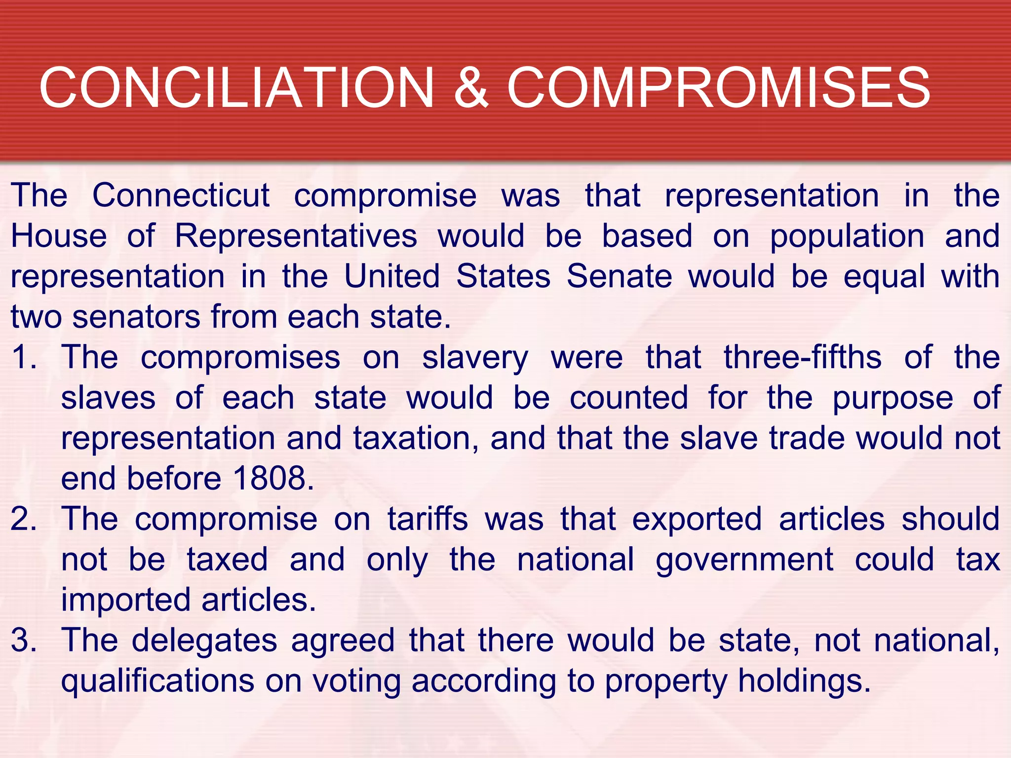 CONCILIATION & COMPROMISES
The Connecticut compromise was that representation in the
House of Representatives would be based on population and
representation in the United States Senate would be equal with
two senators from each state.
1. The compromises on slavery were that three-fifths of the
   slaves of each state would be counted for the purpose of
   representation and taxation, and that the slave trade would not
   end before 1808.
2. The compromise on tariffs was that exported articles should
   not be taxed and only the national government could tax
   imported articles.
3. The delegates agreed that there would be state, not national,
   qualifications on voting according to property holdings.
 