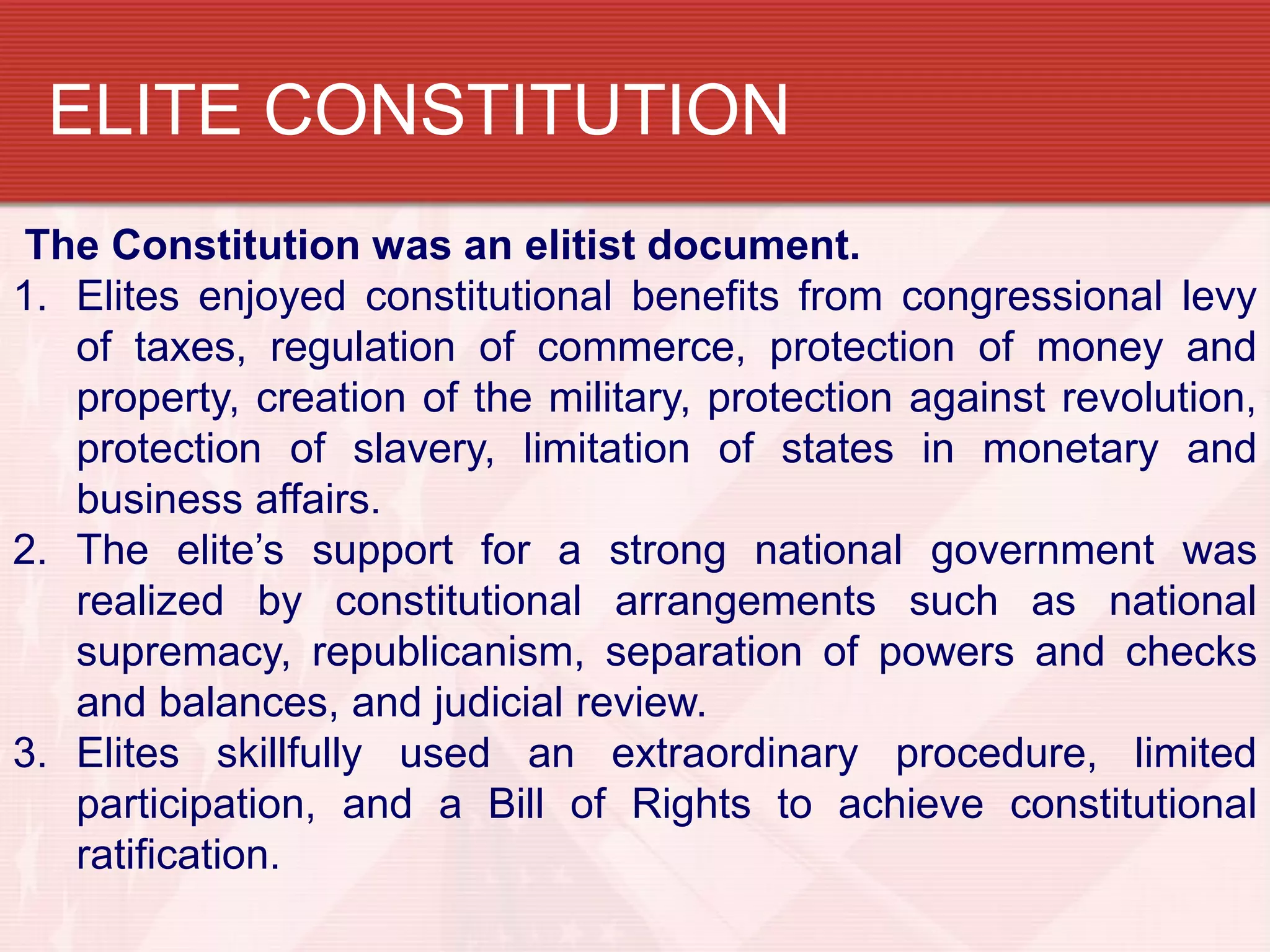 ELITE CONSTITUTION
The Constitution was an elitist document.
1. Elites enjoyed constitutional benefits from congressional levy
   of taxes, regulation of commerce, protection of money and
   property, creation of the military, protection against revolution,
   protection of slavery, limitation of states in monetary and
   business affairs.
2. The elite’s support for a strong national government was
   realized by constitutional arrangements such as national
   supremacy, republicanism, separation of powers and checks
   and balances, and judicial review.
3. Elites skillfully used an extraordinary procedure, limited
   participation, and a Bill of Rights to achieve constitutional
   ratification.
 