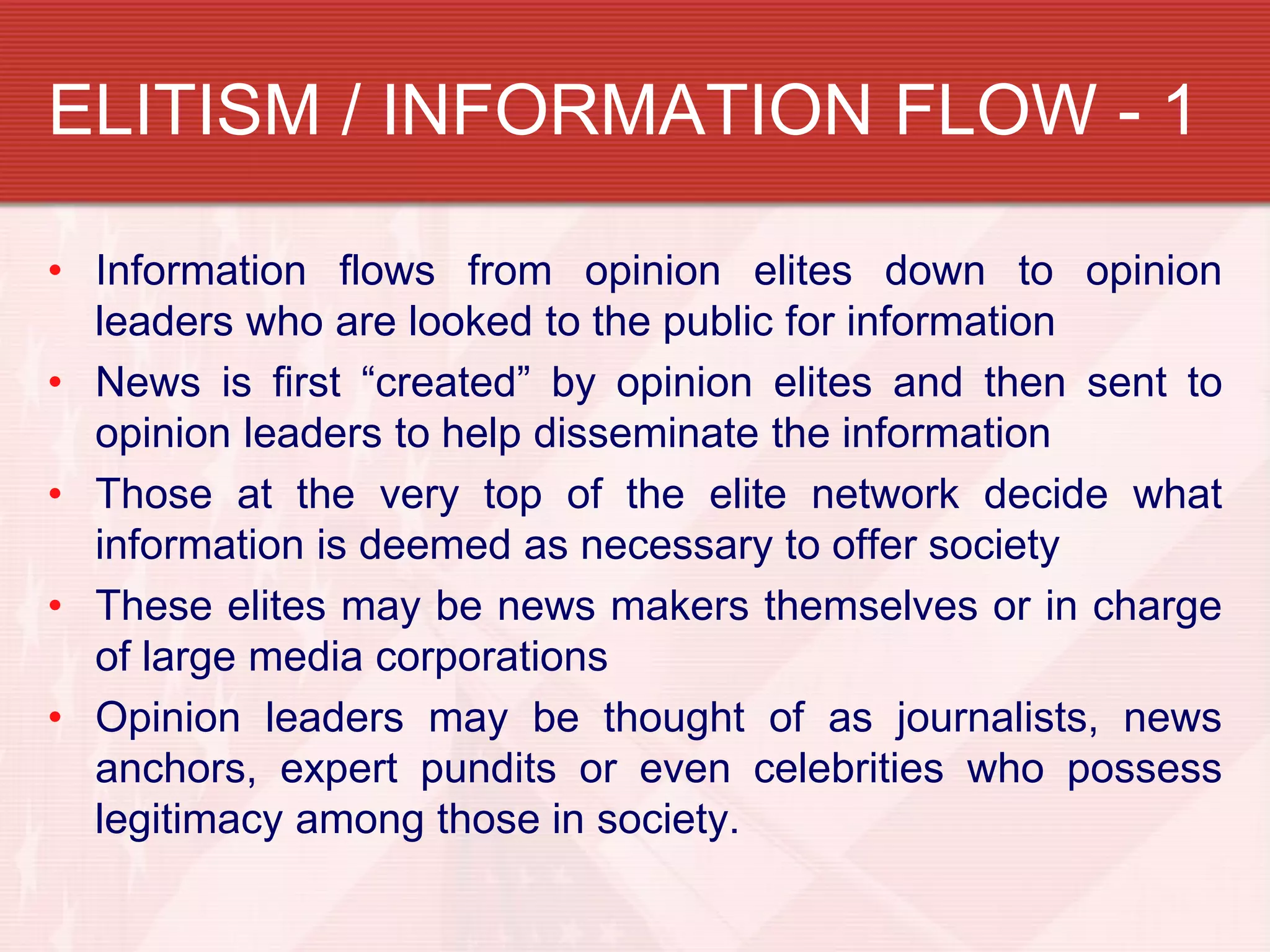 ELITISM / INFORMATION FLOW - 1

• Information flows from opinion elites down to opinion
  leaders who are looked to the public for information
• News is first “created” by opinion elites and then sent to
  opinion leaders to help disseminate the information
• Those at the very top of the elite network decide what
  information is deemed as necessary to offer society
• These elites may be news makers themselves or in charge
  of large media corporations
• Opinion leaders may be thought of as journalists, news
  anchors, expert pundits or even celebrities who possess
  legitimacy among those in society.
 