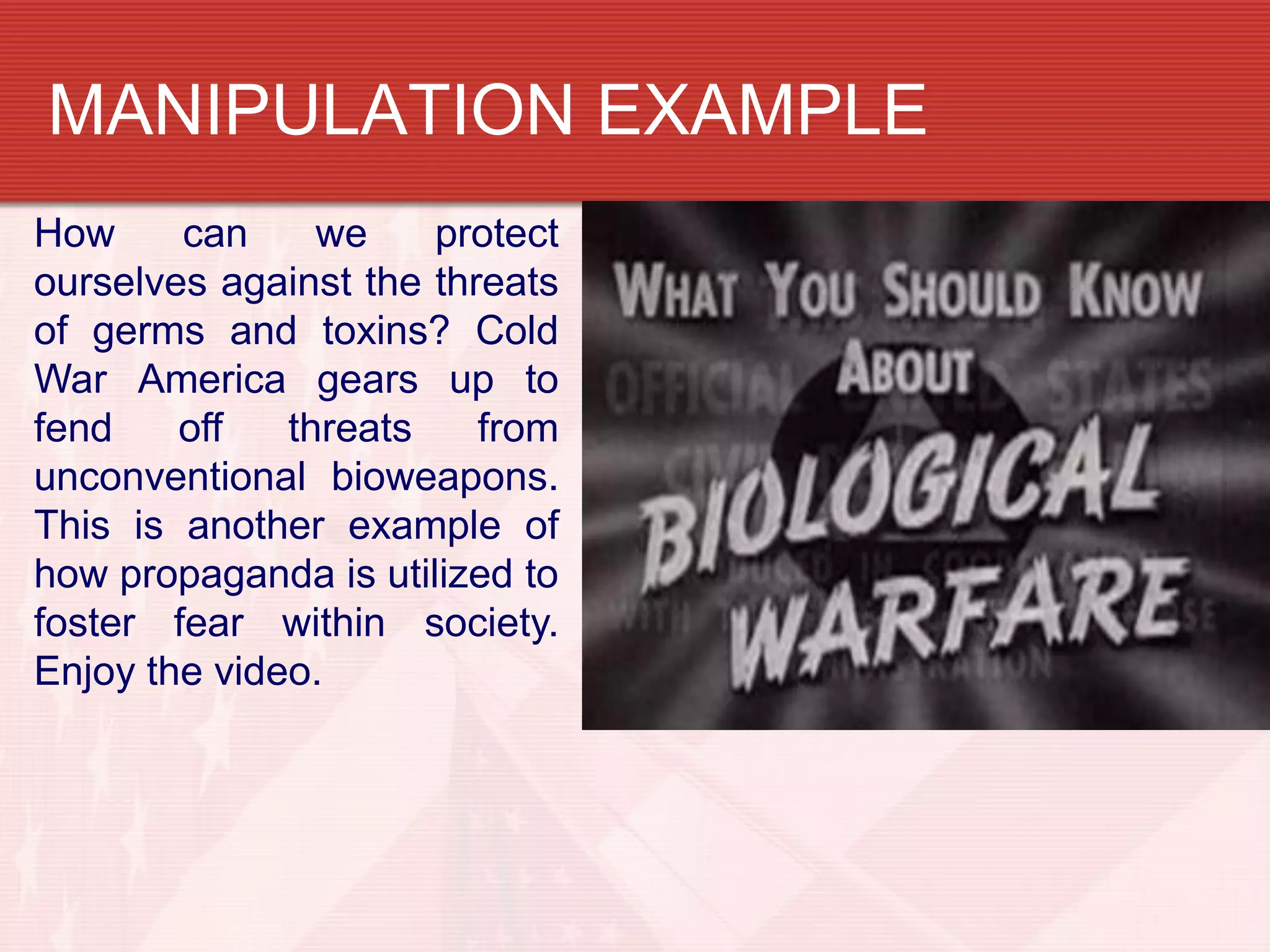 MANIPULATION EXAMPLE
How     can     we    protect
ourselves against the threats
of germs and toxins? Cold
War America gears up to
fend    off   threats    from
unconventional bioweapons.
This is another example of
how propaganda is utilized to
foster fear within society.
Enjoy the video.
 