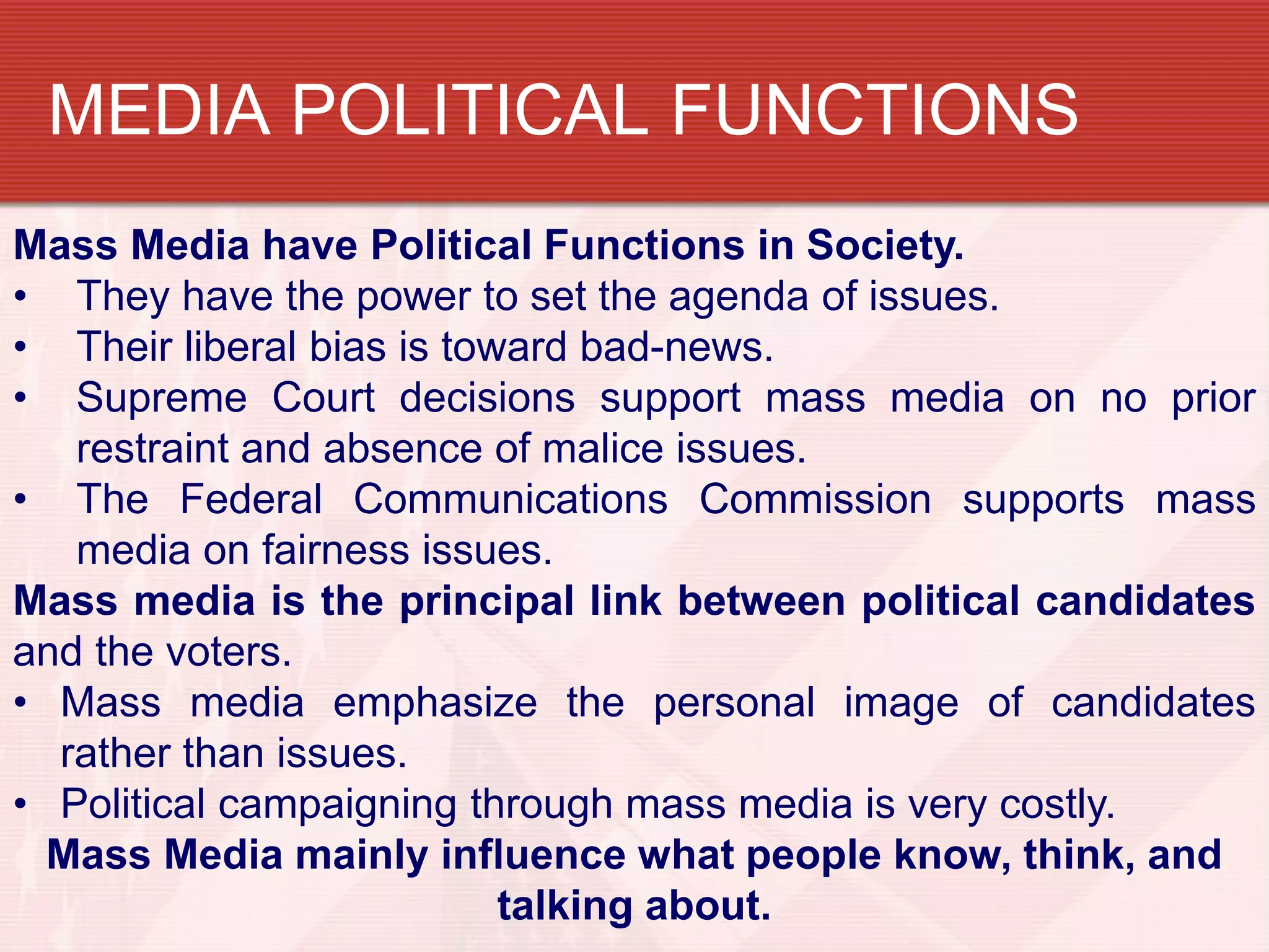 MEDIA POLITICAL FUNCTIONS
Mass Media have Political Functions in Society.
• They have the power to set the agenda of issues.
• Their liberal bias is toward bad-news.
• Supreme Court decisions support mass media on no prior
   restraint and absence of malice issues.
• The Federal Communications Commission supports mass
   media on fairness issues.
Mass media is the principal link between political candidates
and the voters.
• Mass media emphasize the personal image of candidates
  rather than issues.
• Political campaigning through mass media is very costly.
  Mass Media mainly influence what people know, think, and
                           talking about.
 