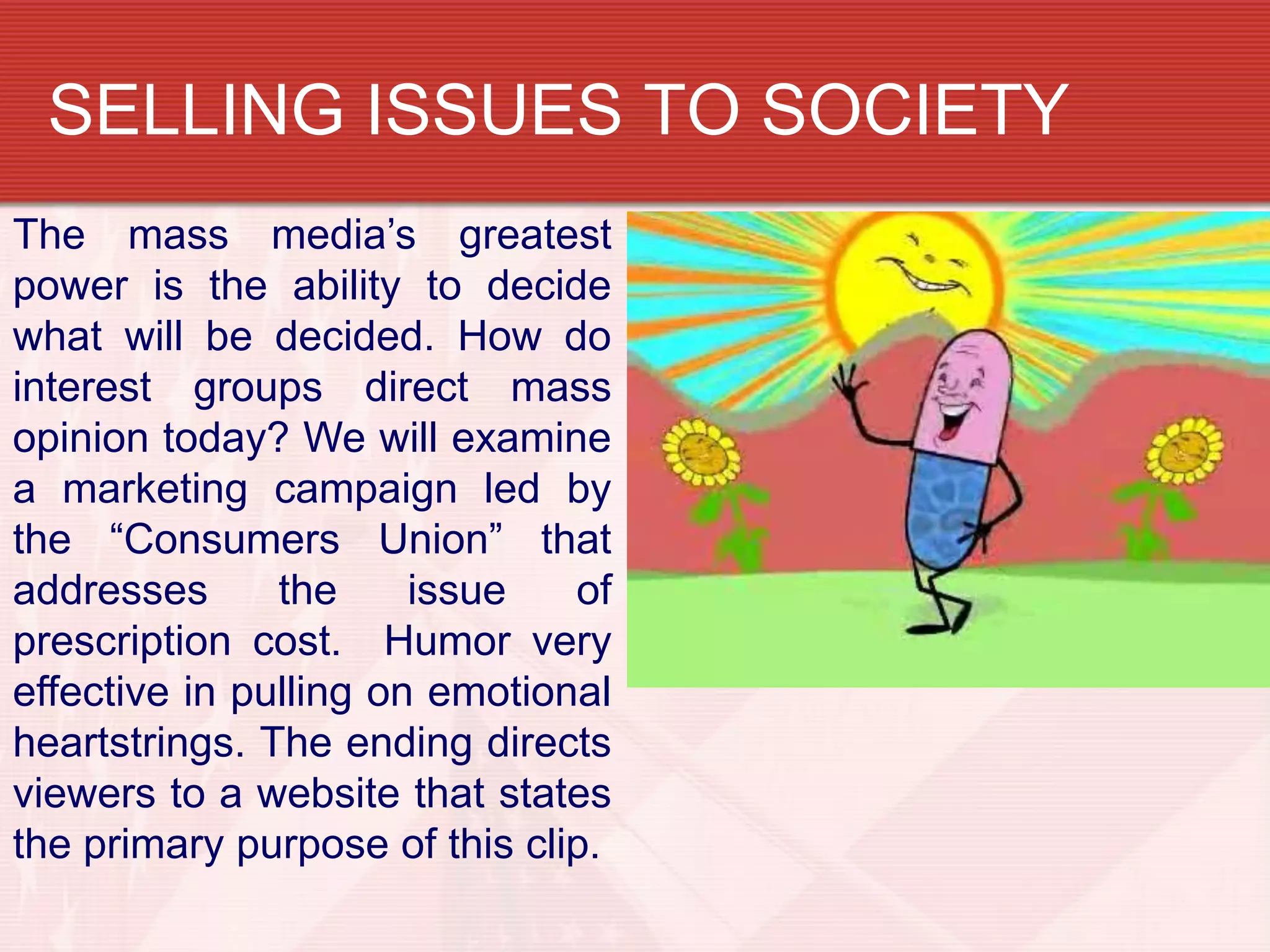 SELLING ISSUES TO SOCIETY
The mass media’s greatest
power is the ability to decide
what will be decided. How do
interest groups direct mass
opinion today? We will examine
a marketing campaign led by
the “Consumers Union” that
addresses      the     issue   of
prescription cost. Humor very
effective in pulling on emotional
heartstrings. The ending directs
viewers to a website that states
the primary purpose of this clip.
 