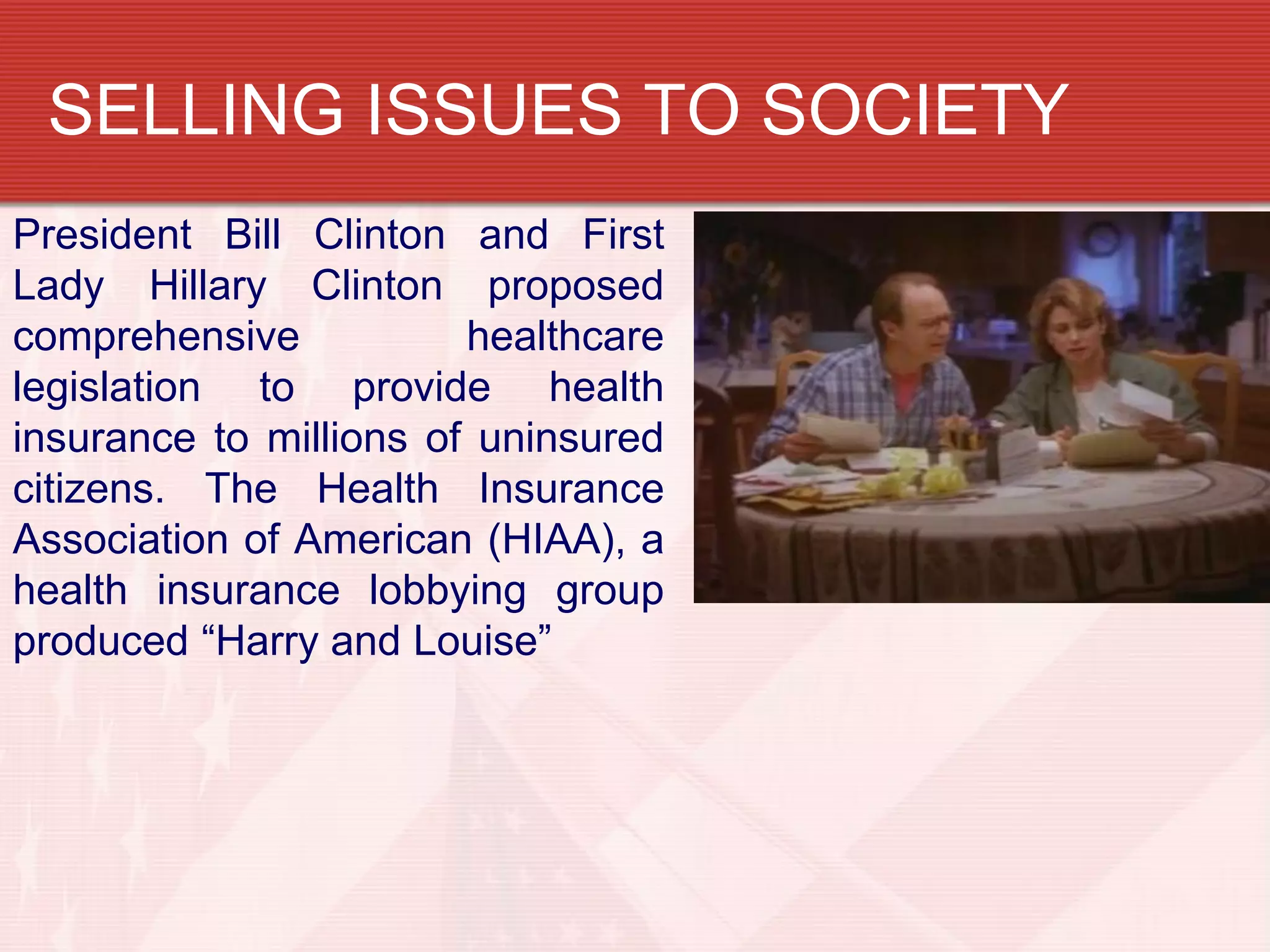 SELLING ISSUES TO SOCIETY
President Bill Clinton and First
Lady Hillary Clinton proposed
comprehensive           healthcare
legislation to provide health
insurance to millions of uninsured
citizens. The Health Insurance
Association of American (HIAA), a
health insurance lobbying group
produced “Harry and Louise”
 