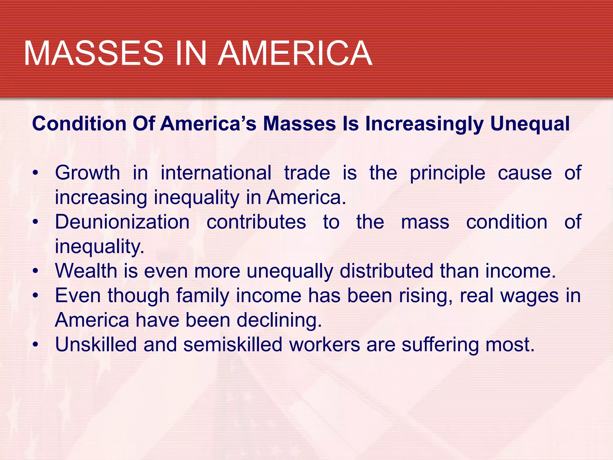 MASSES IN AMERICA
Condition Of America’s Masses Is Increasingly Unequal

• Growth in international trade is the principle cause of
  increasing inequality in America.
• Deunionization contributes to the mass condition of
  inequality.
• Wealth is even more unequally distributed than income.
• Even though family income has been rising, real wages in
  America have been declining.
• Unskilled and semiskilled workers are suffering most.
 
