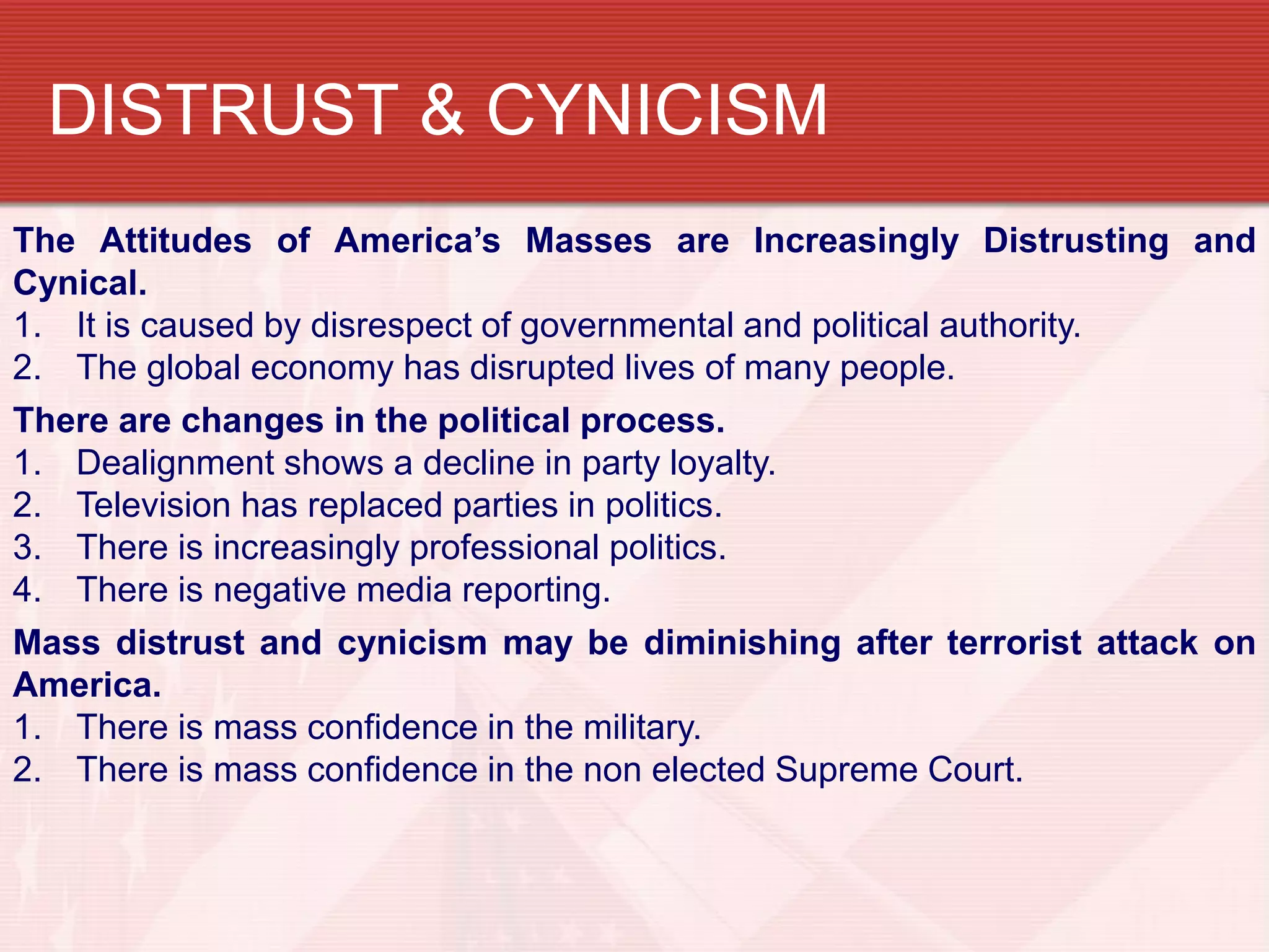 DISTRUST & CYNICISM
The Attitudes of America’s Masses are Increasingly Distrusting and
Cynical.
1. It is caused by disrespect of governmental and political authority.
2. The global economy has disrupted lives of many people.
There are changes in the political process.
1. Dealignment shows a decline in party loyalty.
2. Television has replaced parties in politics.
3. There is increasingly professional politics.
4. There is negative media reporting.
Mass distrust and cynicism may be diminishing after terrorist attack on
America.
1. There is mass confidence in the military.
2. There is mass confidence in the non elected Supreme Court.
 
