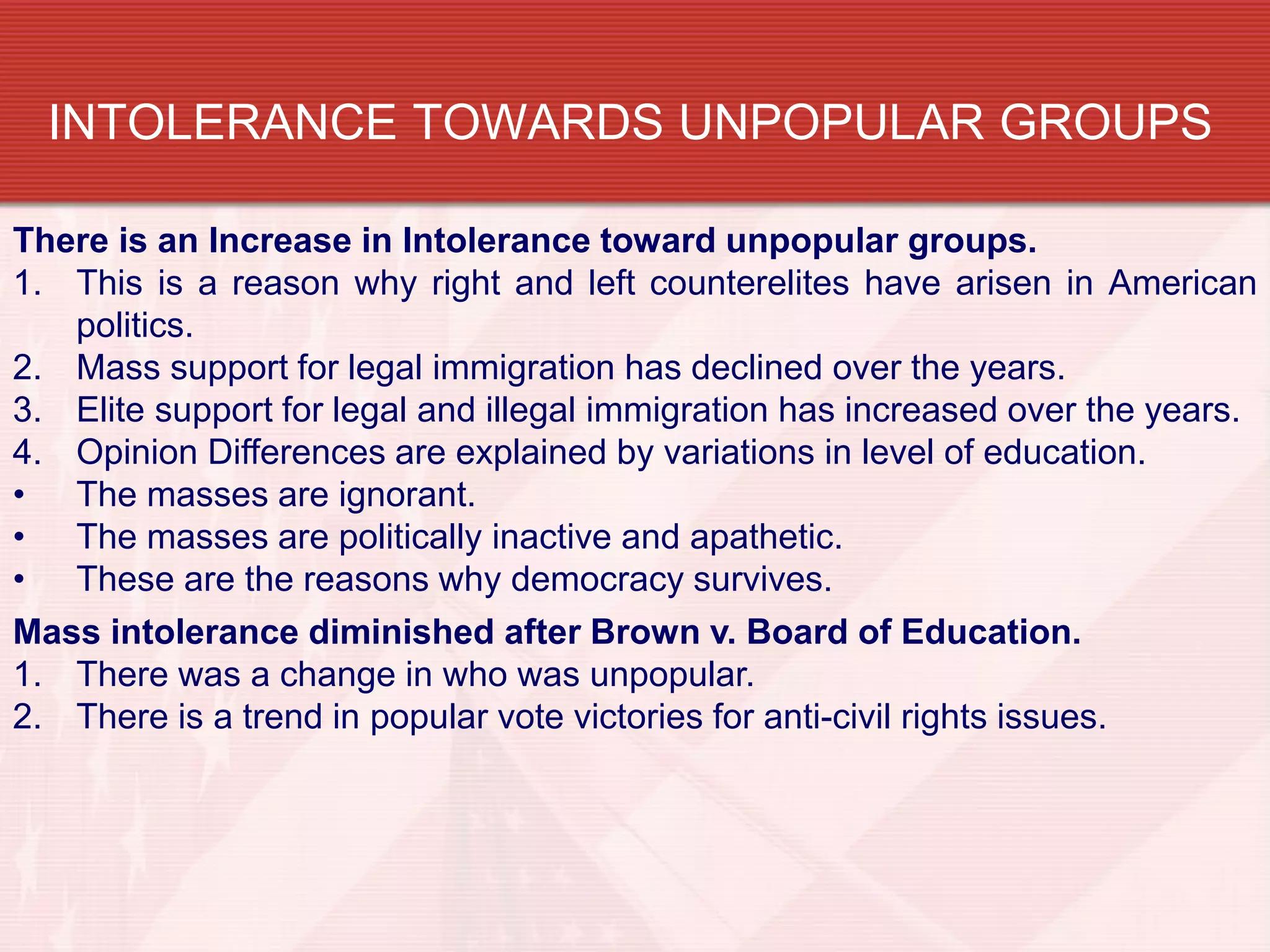 INTOLERANCE TOWARDS UNPOPULAR GROUPS

There is an Increase in Intolerance toward unpopular groups.
1. This is a reason why right and left counterelites have arisen in American
   politics.
2. Mass support for legal immigration has declined over the years.
3. Elite support for legal and illegal immigration has increased over the years.
4. Opinion Differences are explained by variations in level of education.
• The masses are ignorant.
• The masses are politically inactive and apathetic.
• These are the reasons why democracy survives.
Mass intolerance diminished after Brown v. Board of Education.
1. There was a change in who was unpopular.
2. There is a trend in popular vote victories for anti-civil rights issues.
 