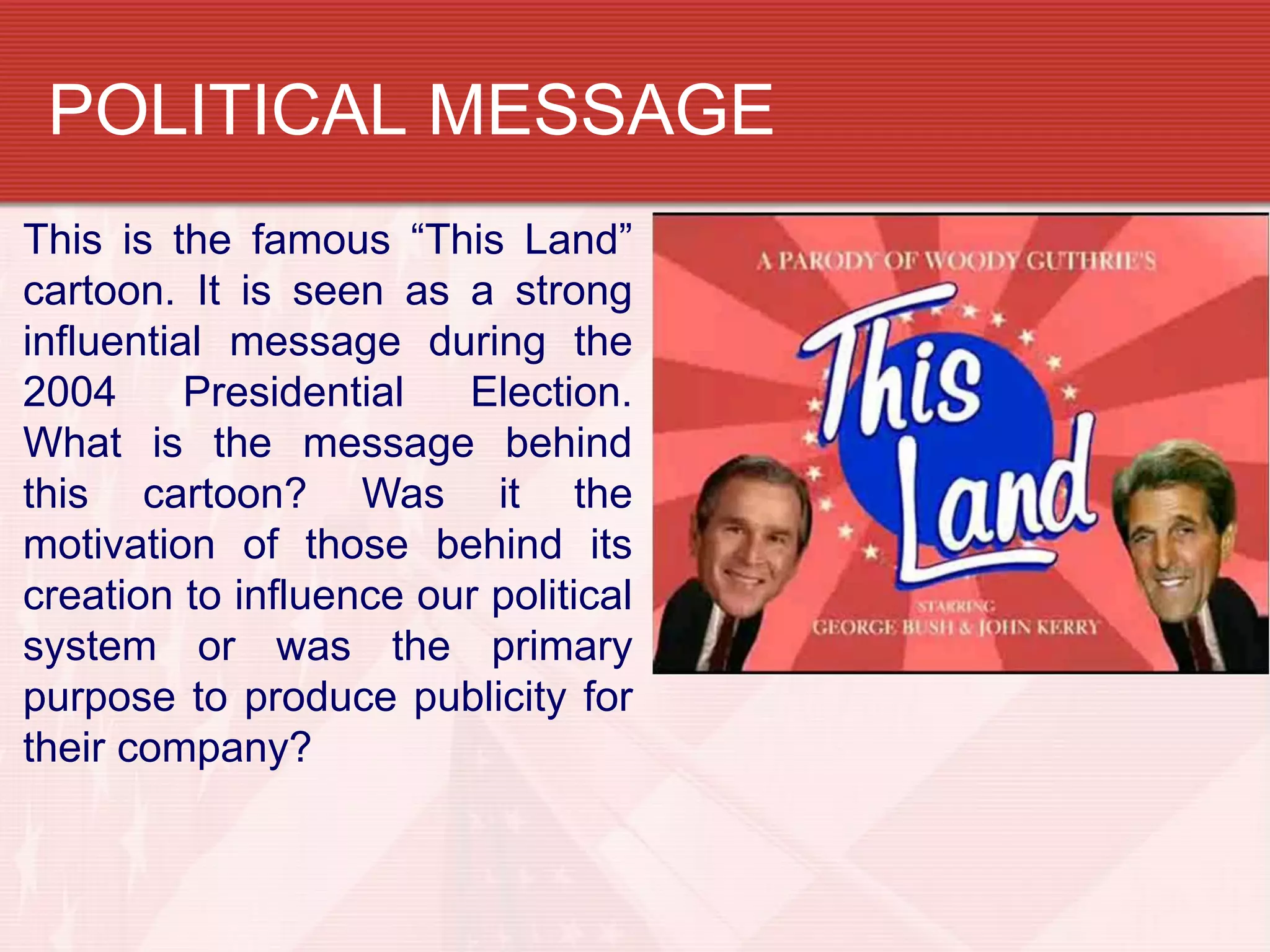 POLITICAL MESSAGE
This is the famous “This Land”
cartoon. It is seen as a strong
influential message during the
2004      Presidential  Election.
What is the message behind
this cartoon? Was it the
motivation of those behind its
creation to influence our political
system or was the primary
purpose to produce publicity for
their company?
 
