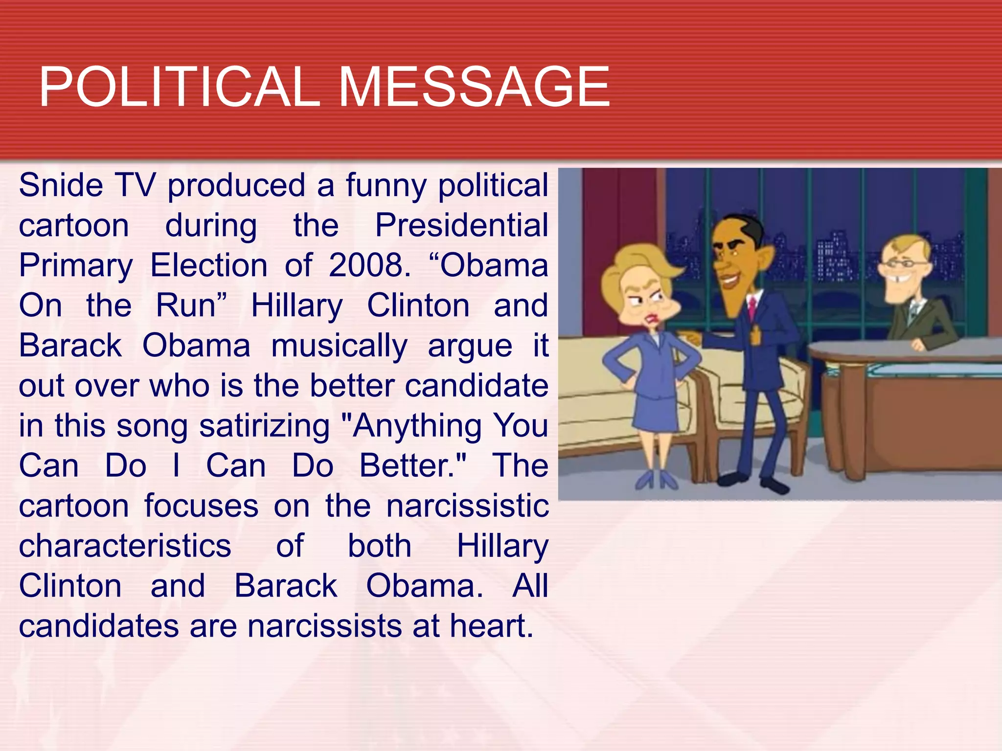POLITICAL MESSAGE
Snide TV produced a funny political
cartoon during the Presidential
Primary Election of 2008. “Obama
On the Run” Hillary Clinton and
Barack Obama musically argue it
out over who is the better candidate
in this song satirizing "Anything You
Can Do I Can Do Better." The
cartoon focuses on the narcissistic
characteristics of both Hillary
Clinton and Barack Obama. All
candidates are narcissists at heart.
 