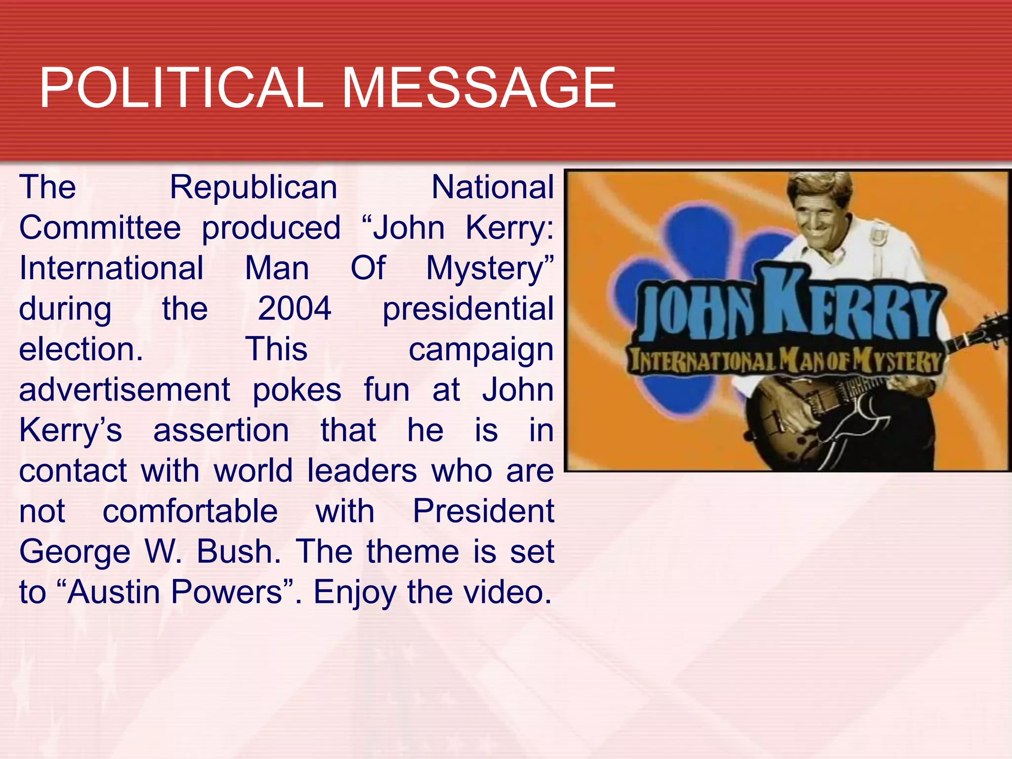 POLITICAL MESSAGE
The        Republican       National
Committee produced “John Kerry:
International Man Of Mystery”
during the 2004 presidential
election.      This       campaign
advertisement pokes fun at John
Kerry’s assertion that he is in
contact with world leaders who are
not comfortable with President
George W. Bush. The theme is set
to “Austin Powers”. Enjoy the video.
 
