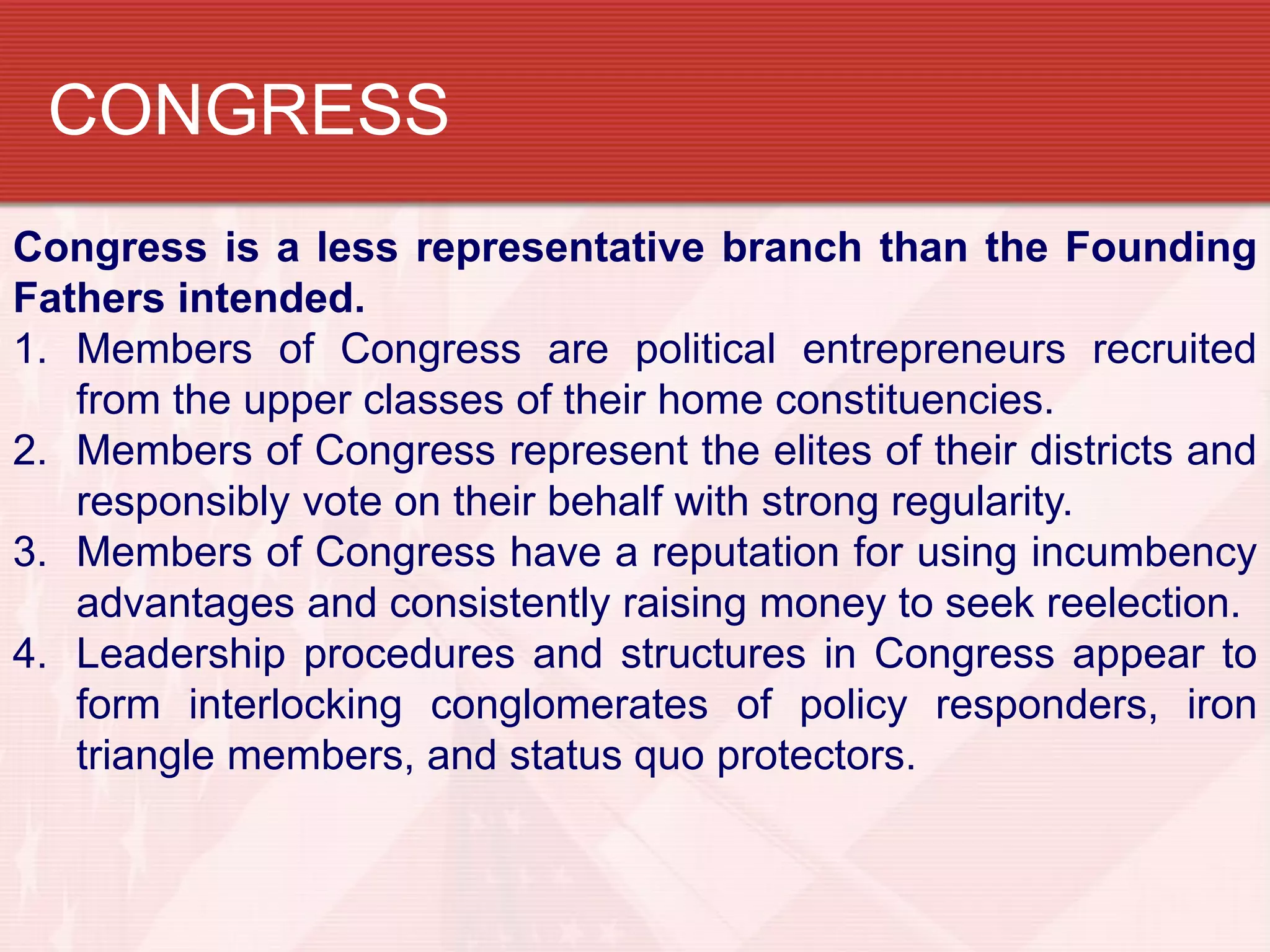 CONGRESS
Congress is a less representative branch than the Founding
Fathers intended.
1. Members of Congress are political entrepreneurs recruited
   from the upper classes of their home constituencies.
2. Members of Congress represent the elites of their districts and
   responsibly vote on their behalf with strong regularity.
3. Members of Congress have a reputation for using incumbency
   advantages and consistently raising money to seek reelection.
4. Leadership procedures and structures in Congress appear to
   form interlocking conglomerates of policy responders, iron
   triangle members, and status quo protectors.
 