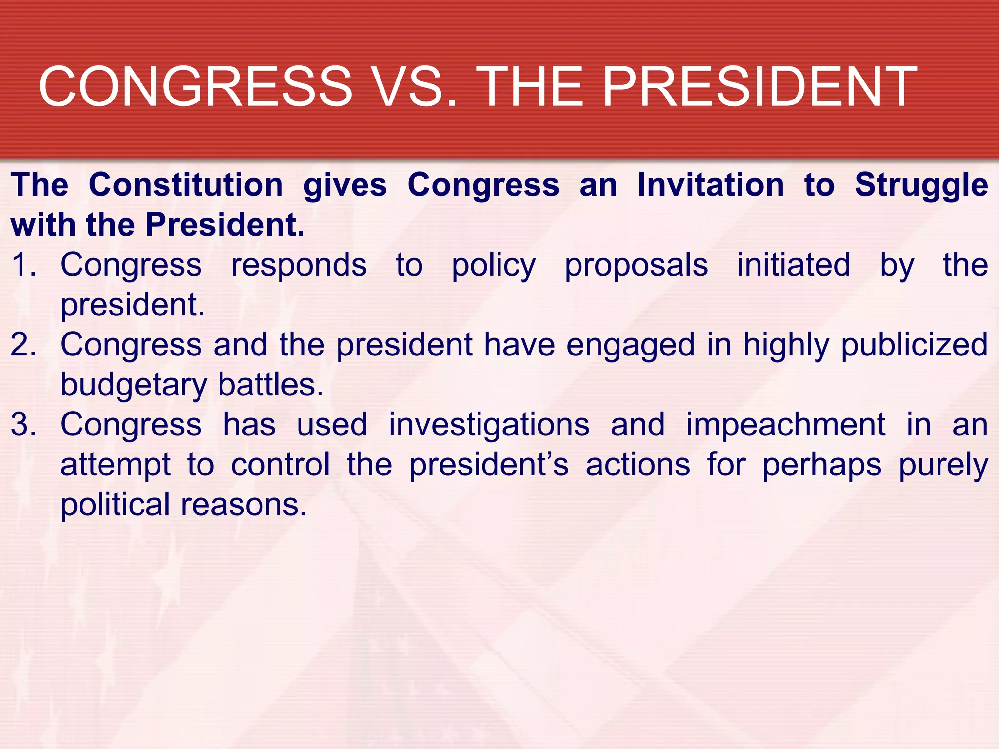 CONGRESS VS. THE PRESIDENT
The Constitution gives Congress an Invitation to Struggle
with the President.
1. Congress responds to policy proposals initiated by the
   president.
2. Congress and the president have engaged in highly publicized
   budgetary battles.
3. Congress has used investigations and impeachment in an
   attempt to control the president’s actions for perhaps purely
   political reasons.
 