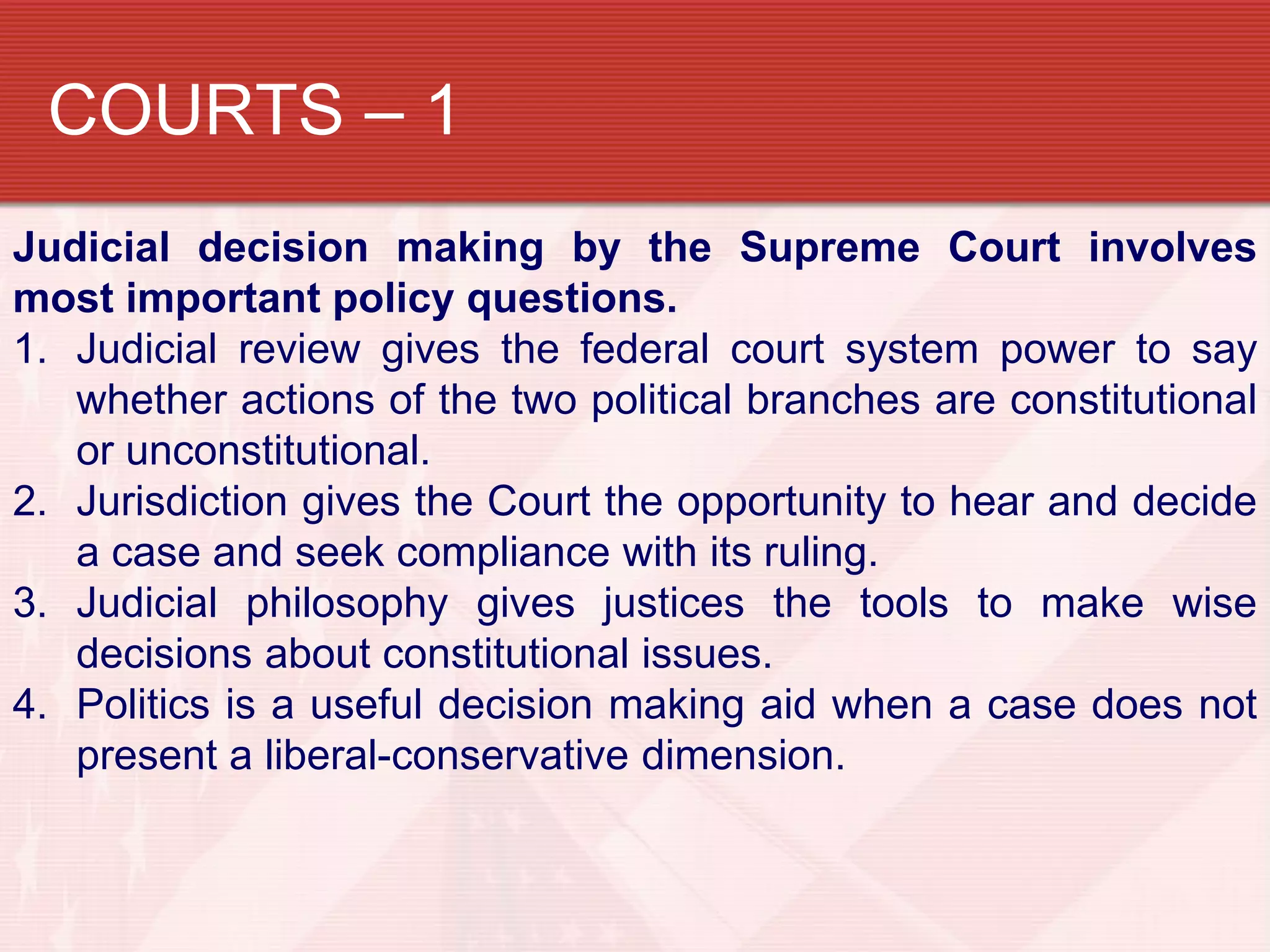 COURTS – 1
Judicial decision making by the Supreme Court involves
most important policy questions.
1. Judicial review gives the federal court system power to say
   whether actions of the two political branches are constitutional
   or unconstitutional.
2. Jurisdiction gives the Court the opportunity to hear and decide
   a case and seek compliance with its ruling.
3. Judicial philosophy gives justices the tools to make wise
   decisions about constitutional issues.
4. Politics is a useful decision making aid when a case does not
   present a liberal-conservative dimension.
 