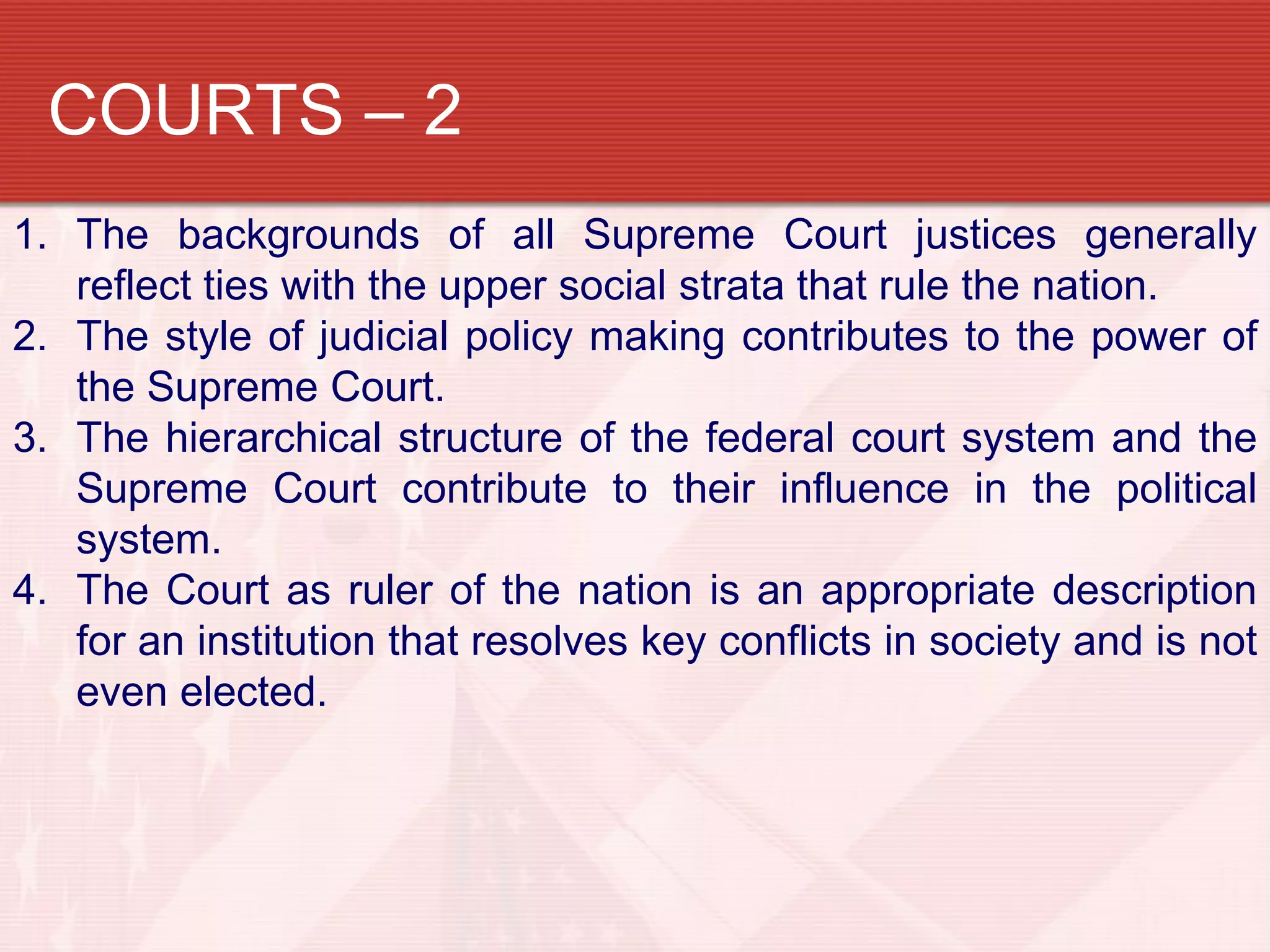 COURTS – 2
1. The backgrounds of all Supreme Court justices generally
   reflect ties with the upper social strata that rule the nation.
2. The style of judicial policy making contributes to the power of
   the Supreme Court.
3. The hierarchical structure of the federal court system and the
   Supreme Court contribute to their influence in the political
   system.
4. The Court as ruler of the nation is an appropriate description
   for an institution that resolves key conflicts in society and is not
   even elected.
 