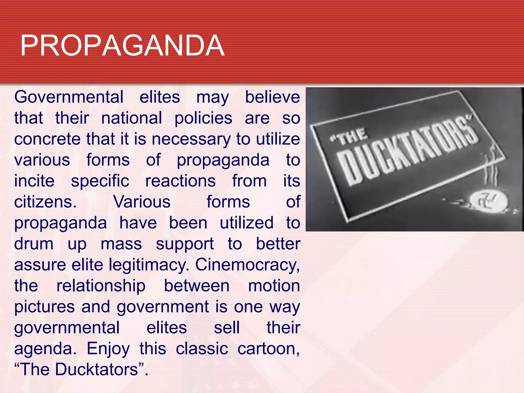PROPAGANDA
Governmental elites may believe
that their national policies are so
concrete that it is necessary to utilize
various forms of propaganda to
incite specific reactions from its
citizens.     Various     forms       of
propaganda have been utilized to
drum up mass support to better
assure elite legitimacy. Cinemocracy,
the relationship between motion
pictures and government is one way
governmental       elites  sell   their
agenda. Enjoy this classic cartoon,
“The Ducktators”.
 