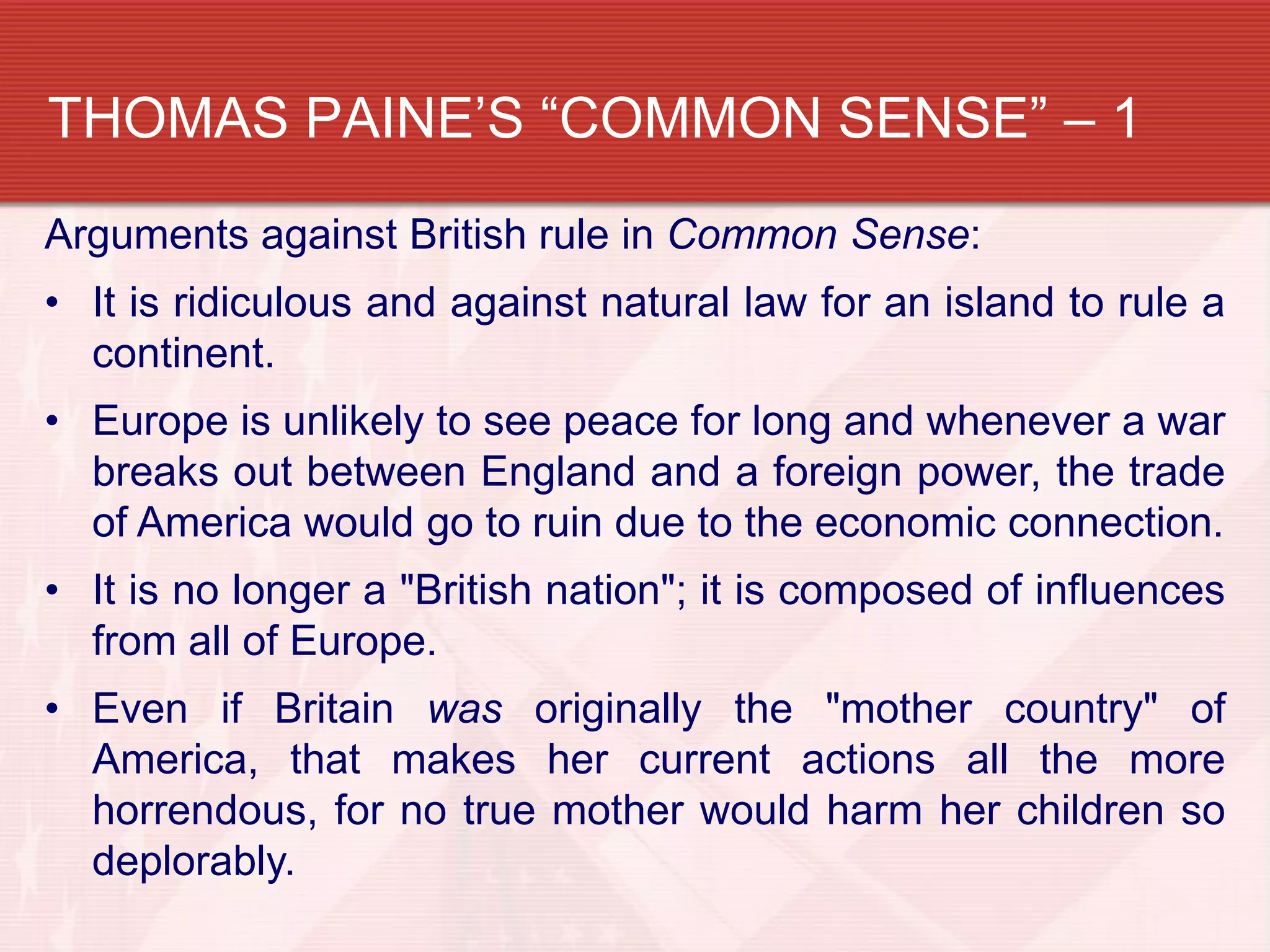 THOMAS PAINE’S “COMMON SENSE” – 1
Arguments against British rule in Common Sense:
• It is ridiculous and against natural law for an island to rule a
  continent.
• Europe is unlikely to see peace for long and whenever a war
  breaks out between England and a foreign power, the trade
  of America would go to ruin due to the economic connection.
• It is no longer a "British nation"; it is composed of influences
  from all of Europe.
• Even if Britain was originally the "mother country" of
  America, that makes her current actions all the more
  horrendous, for no true mother would harm her children so
  deplorably.
 