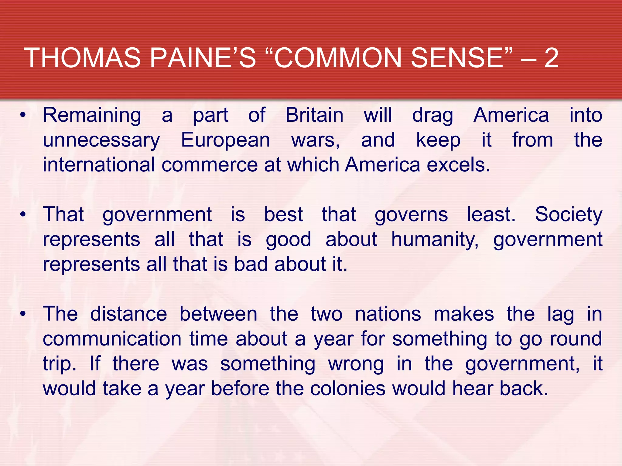 THOMAS PAINE’S “COMMON SENSE” – 2
• Remaining a part of Britain will drag America into
  unnecessary European wars, and keep it from the
  international commerce at which America excels.

• That government is best that governs least. Society
  represents all that is good about humanity, government
  represents all that is bad about it.

• The distance between the two nations makes the lag in
  communication time about a year for something to go round
  trip. If there was something wrong in the government, it
  would take a year before the colonies would hear back.
 