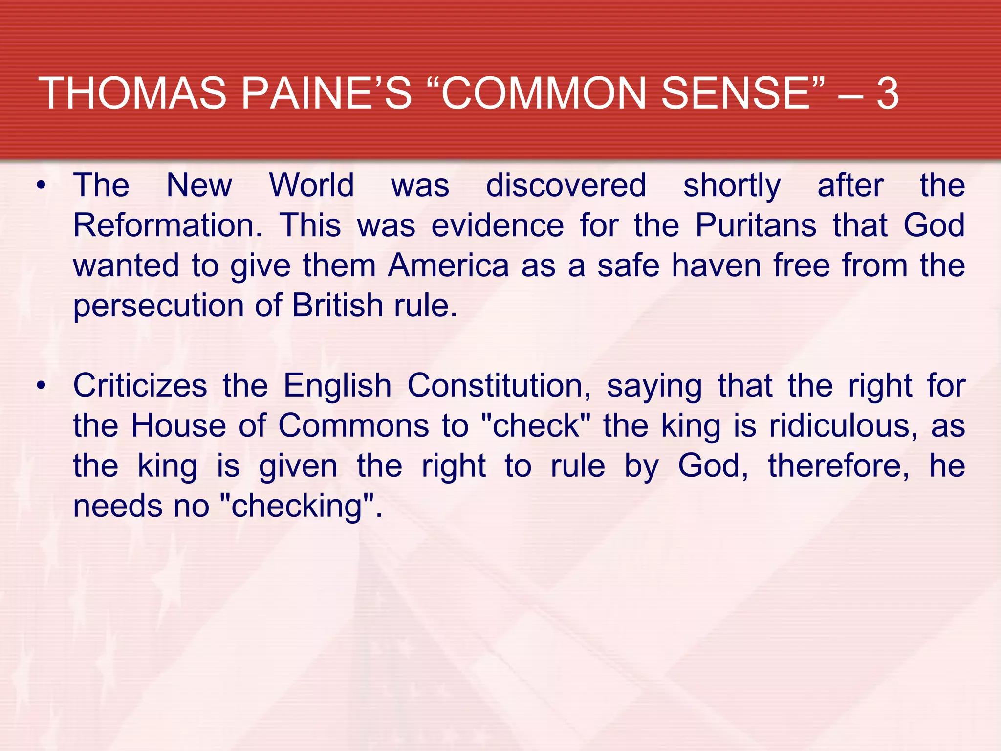 THOMAS PAINE’S “COMMON SENSE” – 3
• The New World was discovered shortly after the
  Reformation. This was evidence for the Puritans that God
  wanted to give them America as a safe haven free from the
  persecution of British rule.

• Criticizes the English Constitution, saying that the right for
  the House of Commons to "check" the king is ridiculous, as
  the king is given the right to rule by God, therefore, he
  needs no "checking".
 