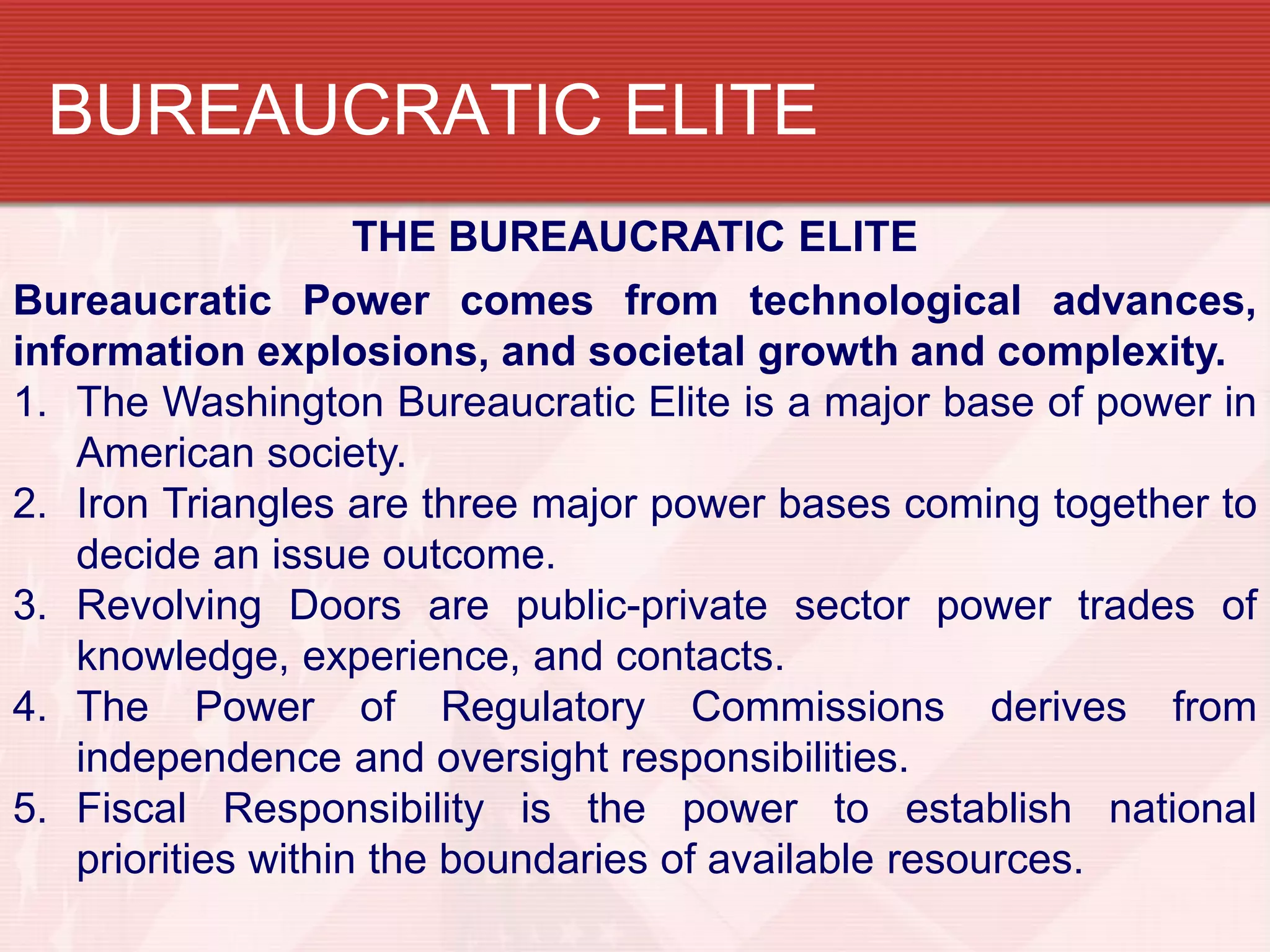 BUREAUCRATIC ELITE
                    THE BUREAUCRATIC ELITE
Bureaucratic Power comes from technological advances,
information explosions, and societal growth and complexity.
1. The Washington Bureaucratic Elite is a major base of power in
   American society.
2. Iron Triangles are three major power bases coming together to
   decide an issue outcome.
3. Revolving Doors are public-private sector power trades of
   knowledge, experience, and contacts.
4. The Power of Regulatory Commissions derives from
   independence and oversight responsibilities.
5. Fiscal Responsibility is the power to establish national
   priorities within the boundaries of available resources.
 