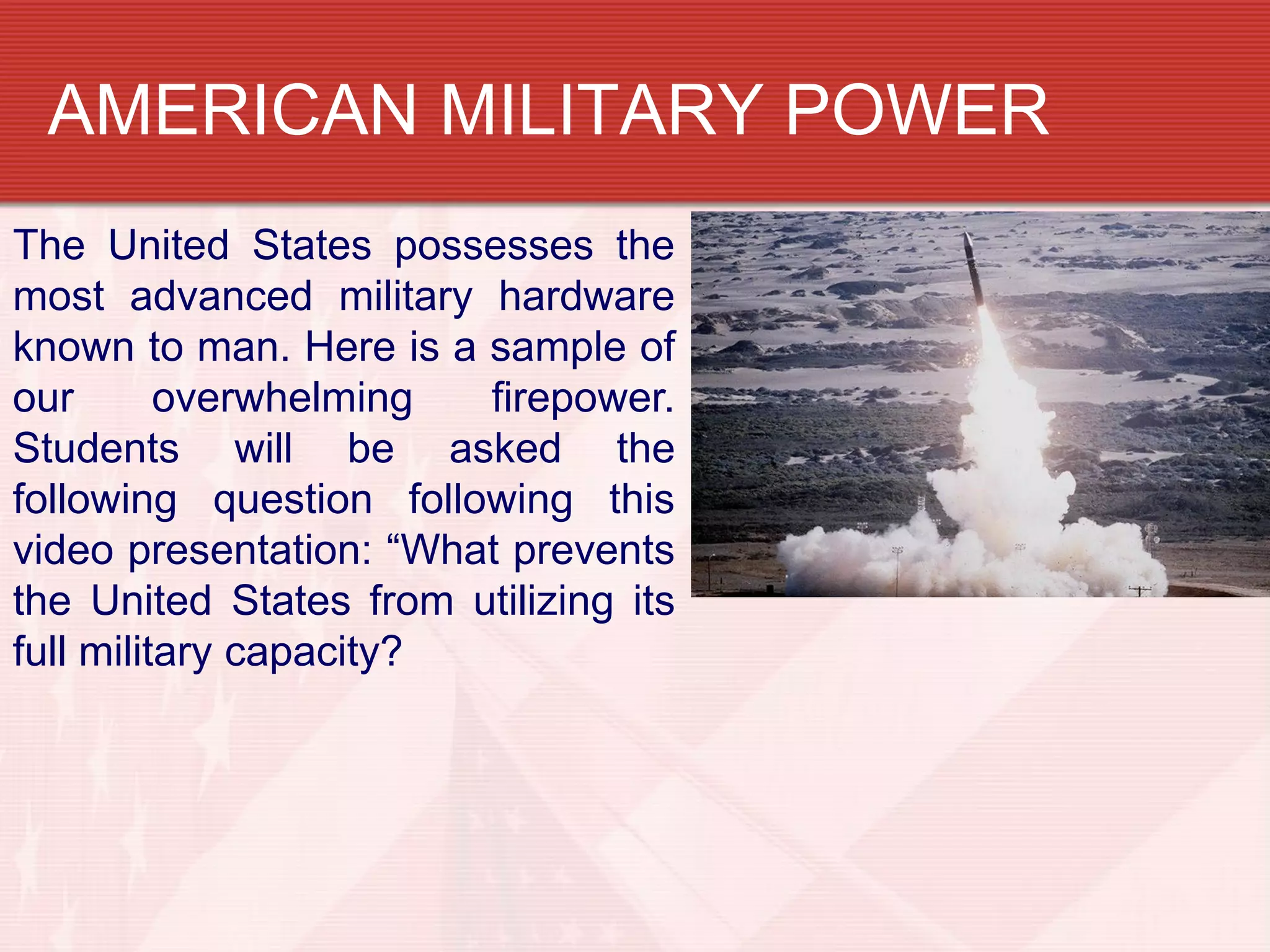 AMERICAN MILITARY POWER
The United States possesses the
most advanced military hardware
known to man. Here is a sample of
our       overwhelming  firepower.
Students will be asked the
following question following this
video presentation: “What prevents
the United States from utilizing its
full military capacity?
 