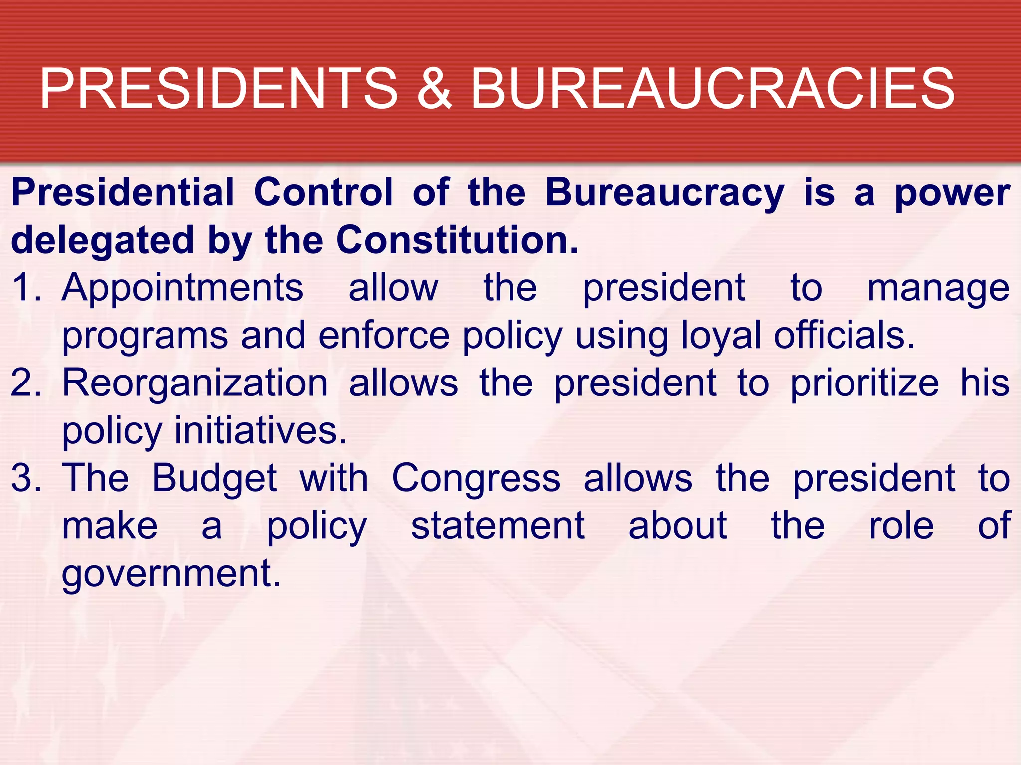 PRESIDENTS & BUREAUCRACIES
Presidential Control of the Bureaucracy is a power
delegated by the Constitution.
1. Appointments allow the president to manage
   programs and enforce policy using loyal officials.
2. Reorganization allows the president to prioritize his
   policy initiatives.
3. The Budget with Congress allows the president to
   make a policy statement about the role of
   government.
 