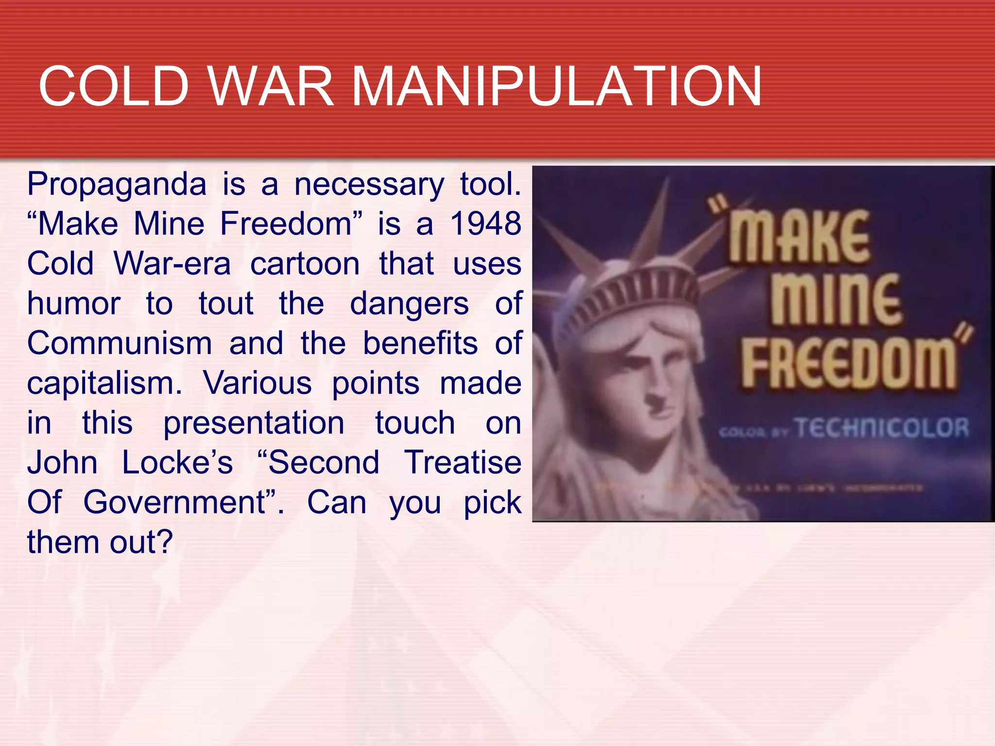 COLD WAR MANIPULATION
Propaganda is a necessary tool.
“Make Mine Freedom” is a 1948
Cold War-era cartoon that uses
humor to tout the dangers of
Communism and the benefits of
capitalism. Various points made
in this presentation touch on
John Locke’s “Second Treatise
Of Government”. Can you pick
them out?
 