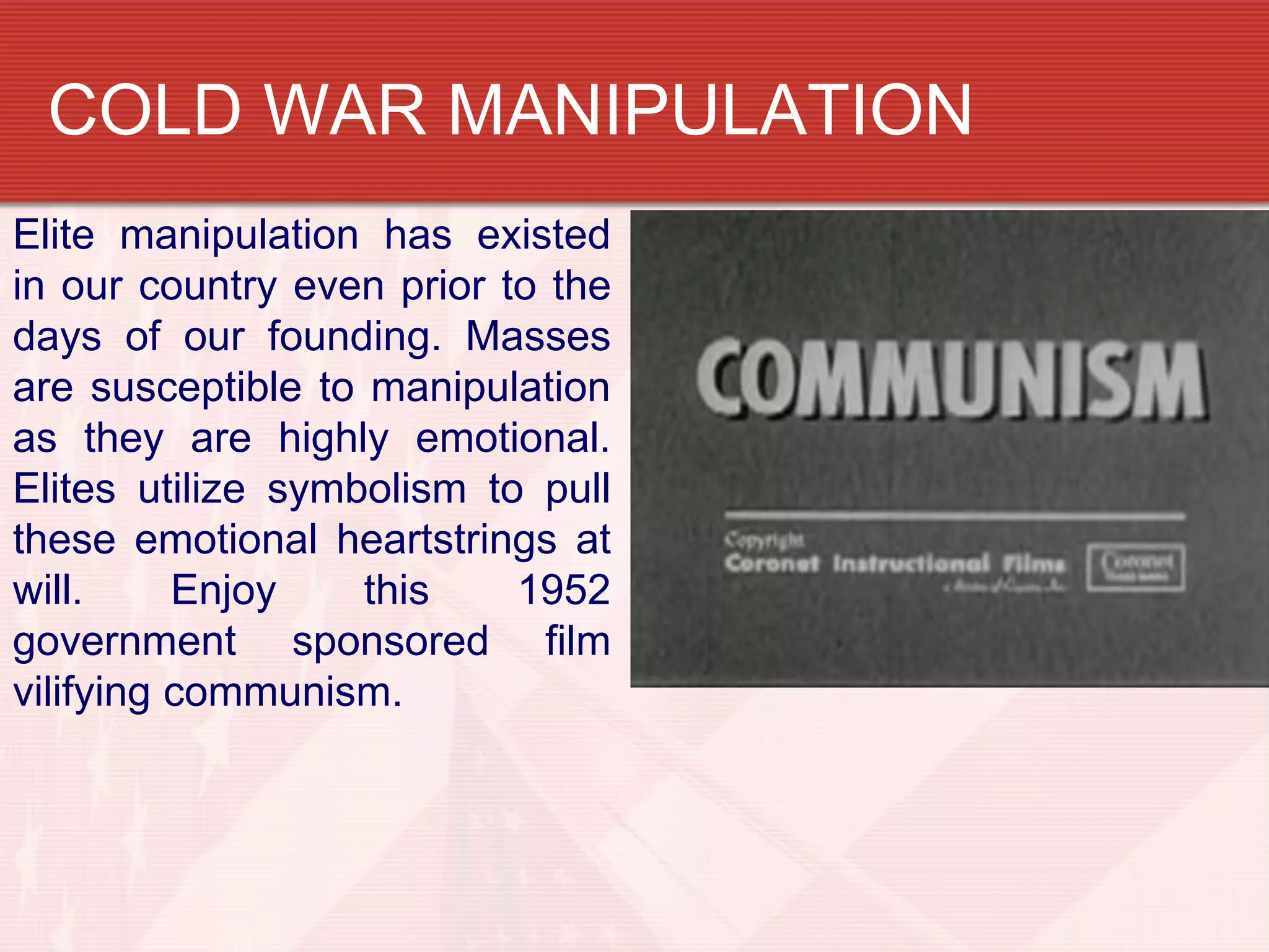 COLD WAR MANIPULATION
Elite manipulation has existed
in our country even prior to the
days of our founding. Masses
are susceptible to manipulation
as they are highly emotional.
Elites utilize symbolism to pull
these emotional heartstrings at
will.     Enjoy    this    1952
government sponsored film
vilifying communism.
 