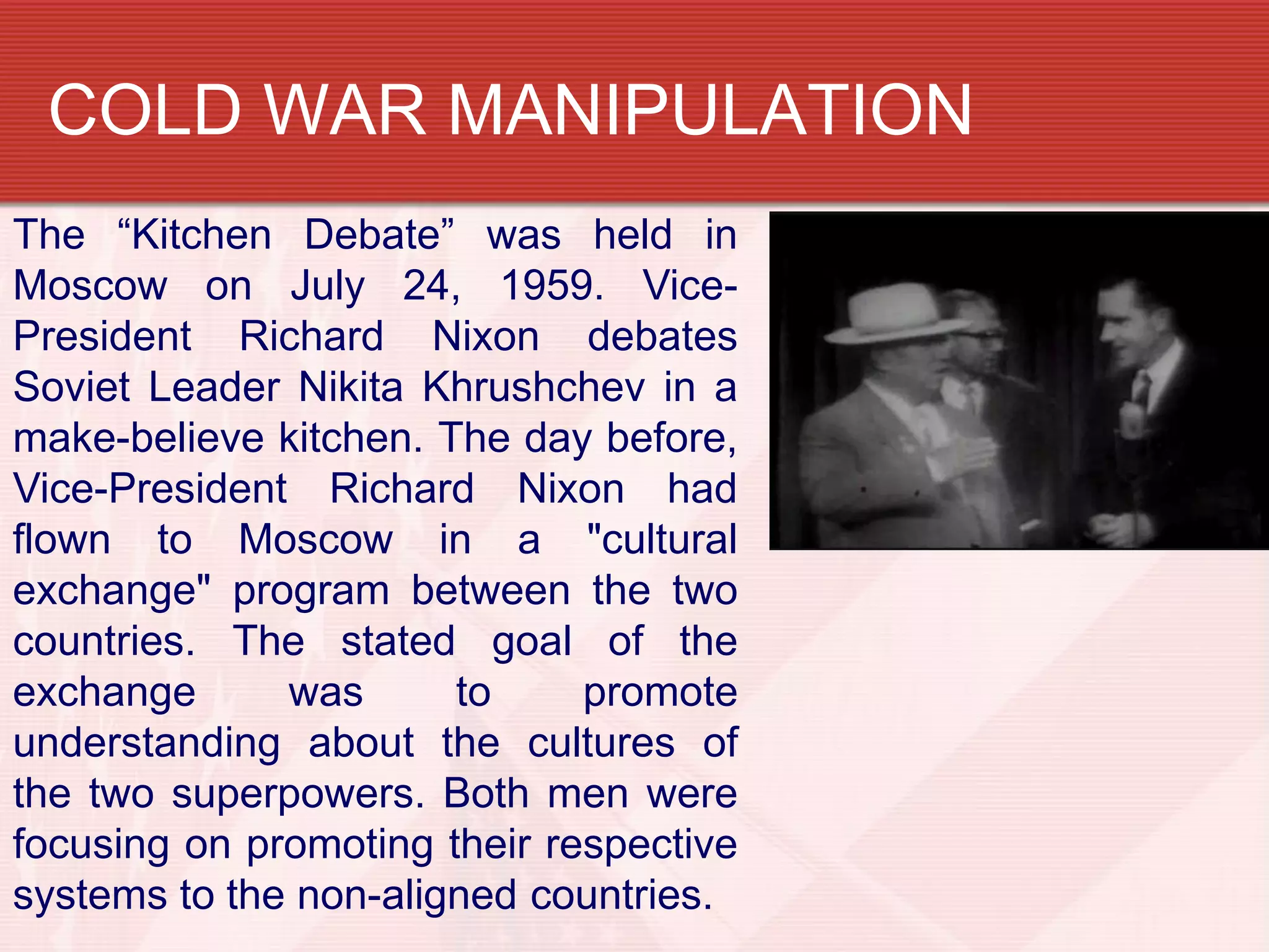 COLD WAR MANIPULATION
The “Kitchen Debate” was held in
Moscow on July 24, 1959. Vice-
President Richard Nixon debates
Soviet Leader Nikita Khrushchev in a
make-believe kitchen. The day before,
Vice-President Richard Nixon had
flown to Moscow in a "cultural
exchange" program between the two
countries. The stated goal of the
exchange      was      to     promote
understanding about the cultures of
the two superpowers. Both men were
focusing on promoting their respective
systems to the non-aligned countries.
 