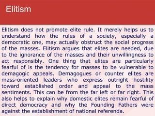 Elitism Elitism does not promote elite rule. It merely helps us to understand how the rules of a society, especially a democratic one, may actually obstruct the social progress of the masses. Elitism argues that elites are needed, due to the ignorance of the masses and their unwillingness to act responsibly. One thing that elites are particularly fearful of is the tendency for masses to be vulnerable to demagogic appeals. Demagogues or counter elites are mass-oriented leaders who express outright hostility toward established order and appeal to the mass sentiments. This can be from the far left or far right. This also helps to explain why domestic elites remain fearful of direct democracy and why the Founding Fathers were against the establishment of national referenda. 