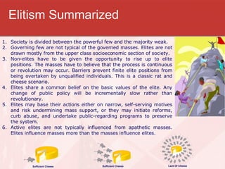Elitism Summarized Society is divided between the powerful few and the majority weak. Governing few are not typical of the governed masses. Elites are not drawn mostly from the upper class socioeconomic section of society. Non-elites have to be given the opportunity to rise up to elite positions. The masses have to believe that the process is continuous or revolution may occur. Barriers prevent finite elite positions from being overtaken by unqualified individuals. This is a classic rat and cheese scenario.  Elites share a common belief on the basic values of the elite. Any change of public policy will be incrementally slow rather than revolutionary.  Elites may base their actions either on narrow, self-serving motives and risk undermining mass support, or they may initiate reforms, curb abuse, and undertake public-regarding programs to preserve the system. Active elites are not typically influenced from apathetic masses. Elites influence masses more than the masses influence elites.  Sufficient Cheese Sufficient Cheese Lack Of Cheese 