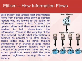 Elitism – How Information Flows Elite theory also argues that information flows from opinion elites down to opinion leaders who are looked to the public for information. News is first “created” by opinion elites and then sent to opinion leaders to help disseminate the information. Those at the very top of the elite network decide what information is deemed as necessary to offer society. These elites may be news makers themselves or in charge of large media corporations. Opinion leaders may be thought of as journalists, news anchors, expert pundits or even celebrities who possess legitimacy among those in society. 